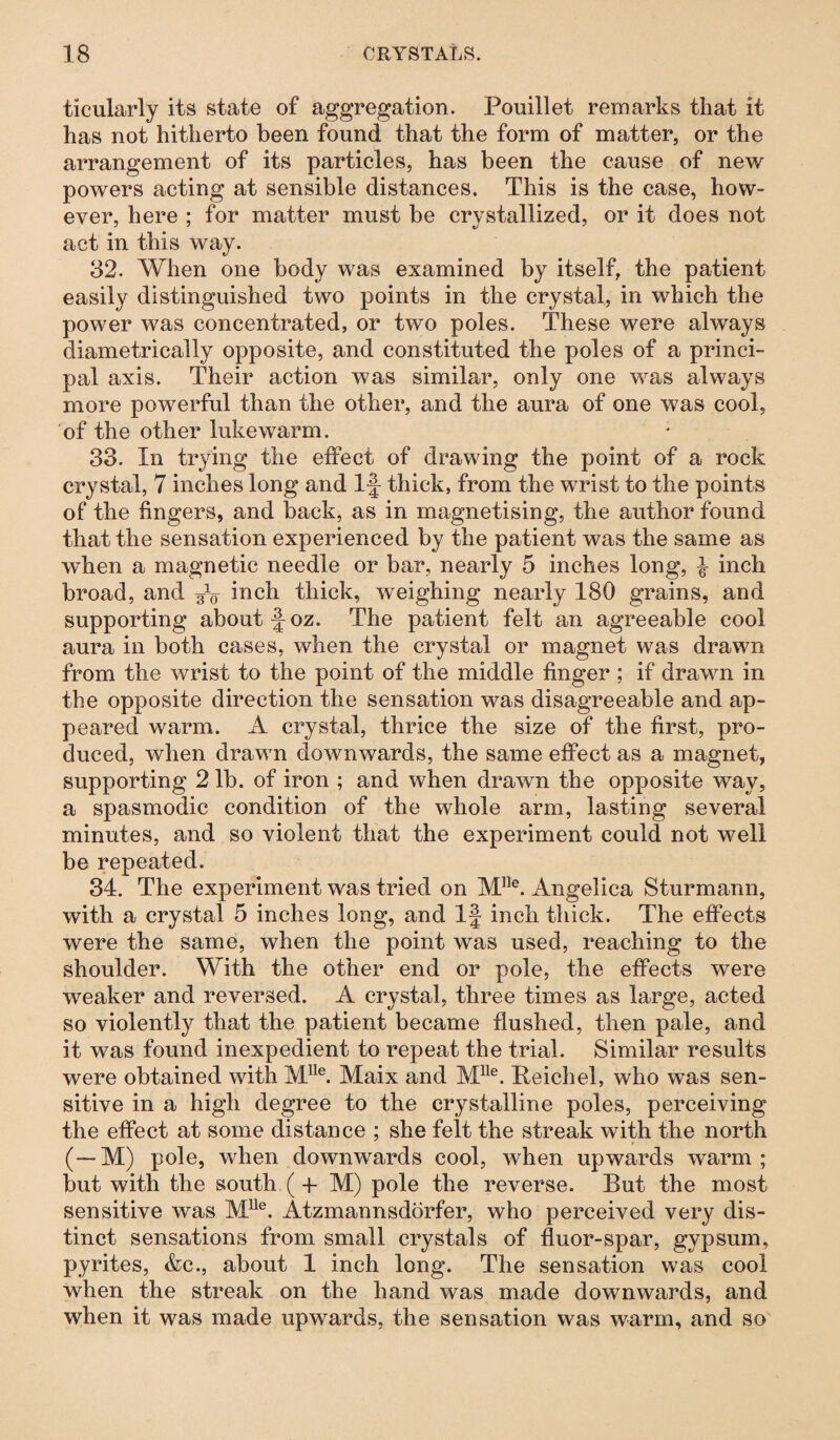 ticularly its state of aggregation. Fouillet remarks that it has not hitherto been found that the form of matter, or the arrangement of its particles, has been the cause of new powers acting at sensible distances. This is the case, how¬ ever, here ; for matter must be crystallized, or it does not act in this way. 32. When one body was examined by itself, the patient easily distinguished two points in the crystal, in which the power was concentrated, or two poles. These were always diametrically opposite, and constituted the poles of a princi¬ pal axis. Their action was similar, only one was always more powerful than the other, and the aura of one was cool, of the other lukewarm. 33. In trying the effect of drawing the point of a rock crystal, 7 inches long and If thick, from the wrist to the points of the fingers, and back, as in magnetising, the author found that the sensation experienced by the patient was the same as wdien a magnetic needle or bar, nearly 5 inches long, 4 inch broad, and W inch thick, weighing nearly 180 grains, and supporting about f oz. The patient felt an agreeable cool aura in both cases, when the crystal or magnet was drawn from the wrist to the point of the middle finger ; if drawn in the opposite direction the sensation was disagreeable and ap¬ peared warm. A crystal, thrice the size of the first, pro¬ duced, when drawn downwards, the same effect as a magnet, supporting 2 lb. of iron ; and when drawn the opposite way, a spasmodic condition of the whole arm, lasting several minutes, and so violent that the experiment could not well be repeated. 34. The experiment was tried on M,le. Angelica Sturmann, with a crystal 5 inches long, and If inch thick. The effects were the same, when the point was used, reaching to the shoulder. With the other end or pole, the effects were weaker and reversed. A crystal, three times as large, acted so violently that the patient became flushed, then pale, and it was found inexpedient to repeat the trial. Similar results were obtained with lVLUe. Maix and Mlle. Reichel, who was sen¬ sitive in a high degree to the crystalline poles, perceiving the effect at some distance ; she felt the streak with the north (—M) pole, when downwards cool, when upwards warm; but with the south (-f M) pole the reverse. Rut the most sensitive was Mlle. Atzmannsdörfer, who perceived very dis¬ tinct sensations from small crystals of fluor-spar, gypsum, pyrites, &c., about 1 inch long. The sensation was cool when the streak on the hand was made downwards, and when it was made upwards, the sensation was warm, and so