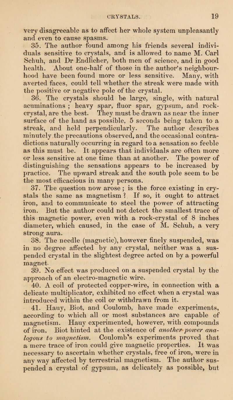 very disagreeable as to affect her whole system unpleasantly and even to cause spasms. 35. The author found among his friends several indivi¬ duals sensitive to crystals, and is allowed to name M. Carl Schuh, and Dr Endlicher, both men of science, and in good health. About one-half of those in the author’s neighbour¬ hood have been found more or less sensitive. Many, with averted faces, could tell whether the streak were made with the positive or negative pole of the crystal. 36. The crystals should be large, single, with natural acuminations ; heavy spar, fluor spar, gypsum, and rock- crystal, are the best. They must be drawn as near the inner surface of the hand as possible, 5 seconds being taken to a streak, and held perpendicularly. The author describes minutely the precautions observed, and the occasional contra¬ dictions naturally occurring in regard to a sensation so feeble as this must be. It appears that individuals are often more or less sensitive at one time than at another. The power of distinguishing the sensations appears to be increased by practice. The upward streak and the south pole seem to be the most efficacious in many persons. 37. The question now arose ; is the force existing in cry¬ stals the same as magnetism \. If so, it ought to attract iron, and to communicate to steel the power of attracting iron. But the author could not detect the smallest trace of this magnetic power, even with a rock-crystal of 8 inches diameter, which caused, in the case of M. Schuh, a very strong aura. 38. The needle (magnetic), however finely suspended, was in no degree affected by any crystal, neither was a sus¬ pended crystal in the slightest degree acted on by a powerful magnet. 39. No effect was produced on a suspended crystal by the approach of an electro-magnetic wire. 40. A coil of protected copper-wire, in connection with a delicate multiplicator, exhibited no effect when a crystal was introduced within the coil or withdrawn from it. 41. Hauy, Biot, and Coulomb, have made experiments, according to which all or most substances are capable of magnetism. Hauy experimented, however, with compounds of iron, Biot hinted at the existence of another power ana¬ logous to magnetism. Coulomb’s experiments proved that a mere trace of iron could give magnetic properties. It was necessary to ascertain whether crystals, free of iron, were in any way affected by terrestrial magnetism. The author sus¬ pended a crystal of gypsum, as delicately as possible, but