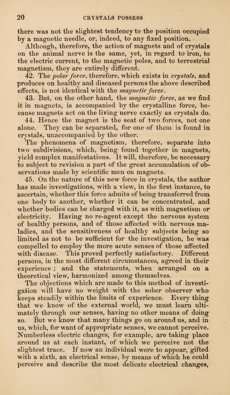 there was not the slightest tendency to the position occupied by a magnetic needle, or, indeed, to any fixed position. Although, therefore, the action of magnets and of crystals on the animal nerve is the same, yet, in regard to iron, to the electric current, to the magnetic poles, and to terrestrial magnetism, they are entirely different. 42. The polar force, therefore, which exists in crystals, and produces on healthy and diseased persons the above described effects, is not identical with the magnetic force. 43. But, on the other hand, the magnetic force, as we find it in magnets, is accompanied by the crystalline force, be- cause magnets act on the living nerve exactly as crystals do. 44. Hence the magnet is the seat of two forces, not one alone. They can be separated, for one of them is found in crystals, unaccompanied by the other. The phenomena of magnetism, therefore, separate into two subdivisions, which, being found together in magnets, yield complex manifestations. It will, therefore, be necessary to subject to revision a part of the great accumulation of ob¬ servations made by scientific men on magnets. 45. On the nature of this new force in crystals, the author has made investigations, with a view, in the first instance, to ascertain, whether this force admits of being transferred from one body to another, whether it can be concentrated, and whether bodies can be charged with it, as with magnetism or electricity. Having no re-agent except the nervous system of healthy persons, and of those affected with nervous ma¬ ladies, and the sensitiveness of healthy subjects being so limited as not to be sufficient for the investigation, he was compelled to employ the more acute senses of those affected with disease. This proved perfectly satisfactory. Different persons, in the most different circumstances, agreed in their experience ; and the statements, when arranged on a theoretical view, harmonized among themselves. The objections which are made to this method of investi¬ gation will have no weight with the sober observer who keeps steadily within the limits of experience. Every thing that we know of the external world, we must learn ulti¬ mately through our senses, having no other means of doing so. But we know that many things go on around us, and in us, which, for want of appropriate senses, we cannot perceive. Numberless electric changes, for example, are taking place around us at each instant, of which we perceive not the slightest trace. If now an individual were to appear, gifted with a sixth, an electrical sense, by means of which he could perceive and describe the most delicate electrical changes,