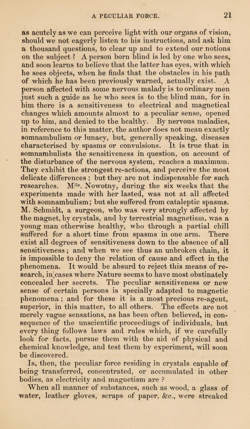 as acutely as we can perceive light with our organs of vision, should we not eagerly listen to his instructions, and ask him a thousand questions, to clear up and to extend our notions on the subject 1 A person born blind is led by one who sees, and soon learns to believe that the latter has eyes, with which he sees objects, when he finds that the obstacles in his path of which he has been previously warned, actually exist. A person affected with some nervous malady is to ordinary men just such a guide as he who sees is to the blind man, for in him there is a sensitiveness to electrical and magnetical changes which amounts almost to a peculiar sense, opened up to him, and denied to the healthy. By nervous maladies, in reference to this matter, the author does not mean exactly somnambulism or lunacy, but, generally speaking, diseases characterised by spasms or convulsions. It is true that in somnambulists the sensitiveness in question, on account of the disturbance of the nervous system, reaches a maximum. They exhibit the strongest re-actions, and perceive the most delicate differences ; but they are not indispensable for such researches. Mlle. Nowotny, during the six weeks that the experiments made with her lasted, was not at all affected with somnambulism; but she suffered from cataleptic spasms. M. Schmidt, a surgeon, who was very strongly affected by the magnet, by crystals, and by terrestrial magnetism, was a young man otherwise healthy, who through a partial chill suffered for a short time from spasms in one arm. There exist all degrees of sensitiveness down to the absence of all sensitiveness; and when we see thus an unbroken chain, it is impossible to deny the relation of cause and effect in the phenomena. It would be absurd to reject this means of re¬ search, in'cases where Nature seems to have most obstinately concealed her secrets. The peculiar sensitiveness or new sense of certain persons is specially adapted to magnetic phenomena; and for these it is a most precious re-agent, superior, in this matter, to all others. The effects are not merely vague sensations, as has been often believed, in con¬ sequence of the unscientific proceedings of individuals, but every thing follows laws and rules which, if we carefully look for facts, pursue them with the aid of physical and chemical knowledge, and test them by experiment, will soon be discovered. Is, then, the peculiar force residing in crystals capable of being transferred, concentrated, or accumulated in other bodies, as electricity and magnetism are ? When all manner of substances, such as wood, a glass of water, leather gloves, scraps of paper, &c., were streaked