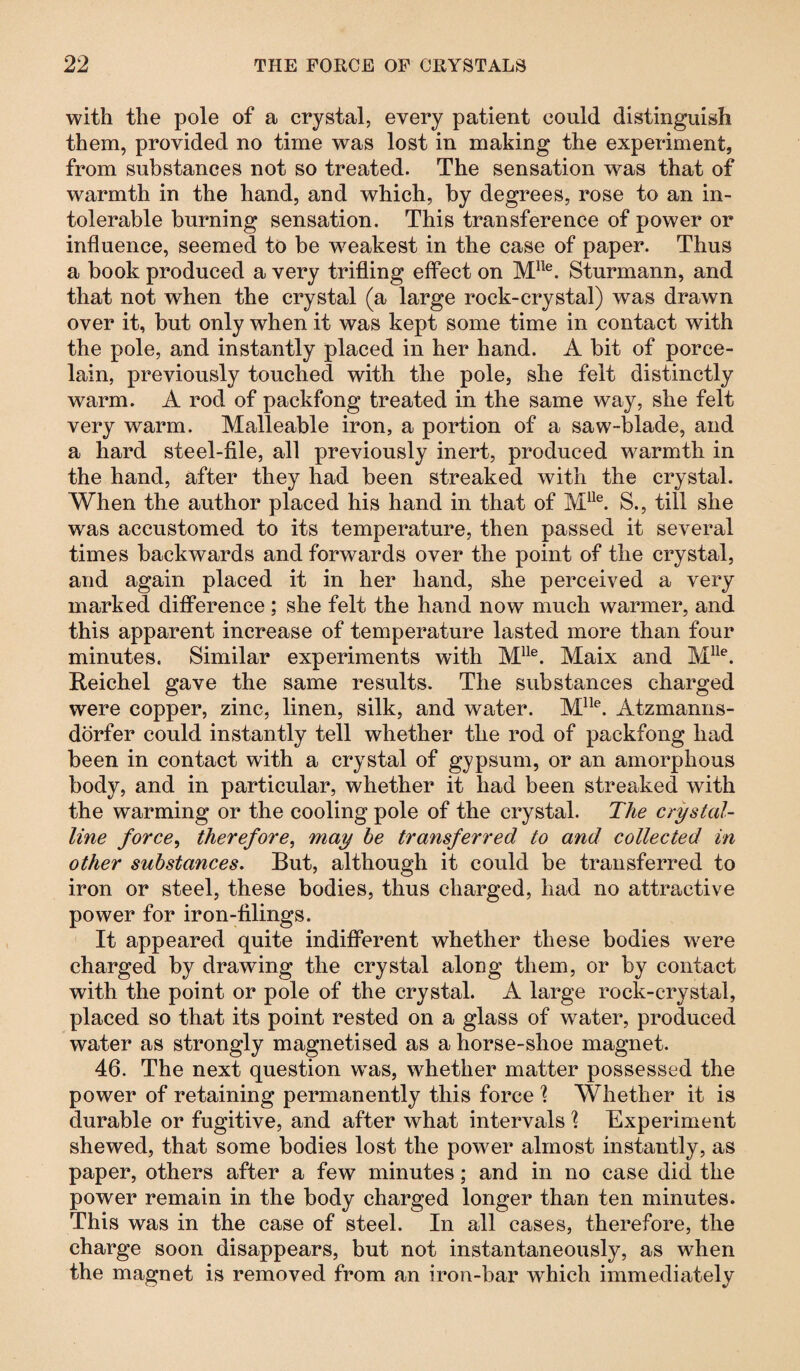 with the pole of a crystal, every patient could distinguish them, provided no time was lost in making the experiment, from substances not so treated. The sensation was that of warmth in the hand, and which, by degrees, rose to an in¬ tolerable burning sensation. This transference of power or influence, seemed to be weakest in the case of paper. Thus a book produced a very trifling effect on Mlle. Sturmann, and that not when the crystal (a large rock-crystal) was drawn over it, but only when it was kept some time in contact with the pole, and instantly placed in her hand. A bit of porce¬ lain, previously touched with the pole, she felt distinctly warm. A rod of packfong treated in the same way, she felt very warm. Malleable iron, a portion of a saw-blade, and a hard steel-file, all previously inert, produced warmth in the hand, after they had been streaked with the crystal. When the author placed his hand in that of Mlle. S., till she was accustomed to its temperature, then passed it several times backwards and forwards over the point of the crystal, and again placed it in her hand, she perceived a very marked difference; she felt the hand now much warmer, and this apparent increase of temperature lasted more than four minutes. Similar experiments with Mlle. Maix and Mlle. Reichel gave the same results. The substances charged were copper, zinc, linen, silk, and wrater. Mlle. Atzmanns- dörfer could instantly tell whether the rod of packfong had been in contact with a crystal of gypsum, or an amorphous body, and in particular, whether it had been streaked with the warming or the cooling pole of the crystal. The crystal¬ line force, therefore, may be transferred to and collected in other substances. But, although it could be transferred to iron or steel, these bodies, thus charged, had no attractive power for iron-filings. It appeared quite indifferent whether these bodies were charged by drawing the crystal along them, or by contact with the point or pole of the crystal. A large rock-crystal, placed so that its point rested on a glass of water, produced water as strongly magnetised as a horse-shoe magnet. 46. The next question was, whether matter possessed the power of retaining permanently this force l Whether it is durable or fugitive, and after what intervals h Experiment shewed, that some bodies lost the power almost instantly, as paper, others after a few minutes; and in no case did the power remain in the body charged longer than ten minutes. This was in the case of steel. In all cases, therefore, the charge soon disappears, but not instantaneously, as when the magnet is removed from an iron-bar which immediately