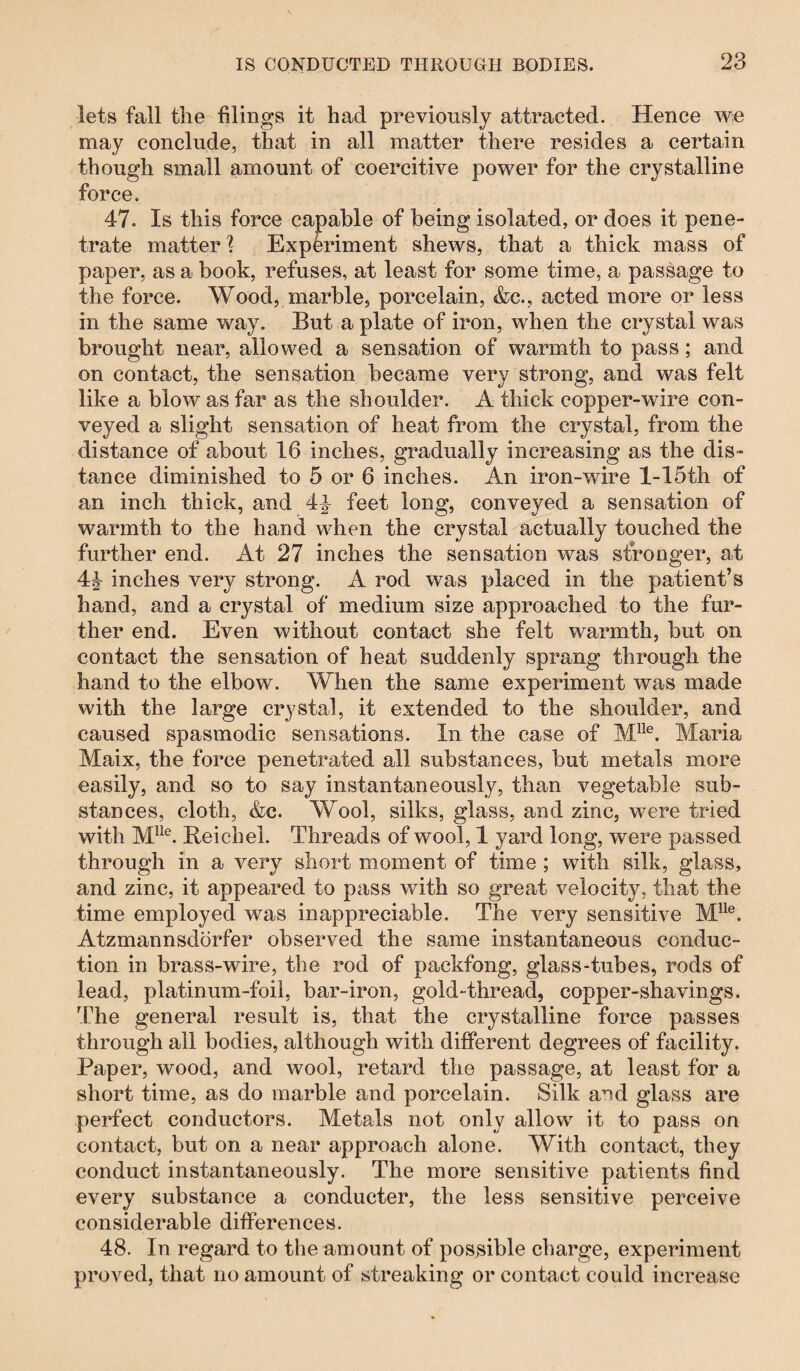 lets fall the filings it had previously attracted. Hence we may conclude, that in all matter there resides a certain though small amount of coercitive power for the crystalline force. 47. Is this force capable of being isolated, or does it pene¬ trate matter % Experiment shews, that a thick mass of paper, as a book, refuses, at least for some time, a passage to the force. Wood, marble, porcelain, &c., acted more or less in the same way. But a plate of iron, when the crystal was brought near, allowed a sensation of warmth to pass; and on contact, the sensation became very strong, and was felt like a blow as far as the shoulder. A thick copper-wire con¬ veyed a slight sensation of heat from the crystal, from the distance of about 16 inches, gradually increasing as the dis¬ tance diminished to 5 or 6 inches. An iron-wire l-15th of an inch thick, and 4^ feet long, conveyed a sensation of warmth to the hand when the crystal actually touched the further end. At 27 inches the sensation was stronger, at 4^ inches very strong. A rod was placed in the patient’s hand, and a crystal of medium size approached to the fur¬ ther end. Even without contact she felt warmth, but on contact the sensation of heat suddenly sprang through the hand to the elbow. When the same experiment was made with the large crystal, it extended to the shoulder, and caused spasmodic sensations. In the case of Mlle. Maria Maix, the force penetrated all substances, but metals more easily, and so to say instantaneously, than vegetable sub¬ stances, cloth, &c. Wool, silks, glass, and zinc, were tried with Mlle. Reichel. Threads of wool, 1 yard long, were passed through in a very short moment of time ; with silk, glass, and zinc, it appeared to pass with so great velocity, that the time employed was inappreciable. The very sensitive Mlle. Atzmannsdörfer observed the same instantaneous conduc¬ tion in brass-wire, the rod of packfong, glass-tubes, rods of lead, platinum-foil, bar-iron, gold-thread, copper-shavings. The general result is, that the crystalline force passes through all bodies, although with different degrees of facility. Paper, wood, and wool, retard the passage, at least for a short time, as do marble and porcelain. Silk and glass are perfect conductors. Metals not only allow it to pass on contact, but on a near approach alone. With contact, they conduct instantaneously. The more sensitive patients find every substance a conducter, the less sensitive perceive considerable differences. 48. In regard to the amount of possible charge, experiment proved, that no amount of streaking or contact could increase