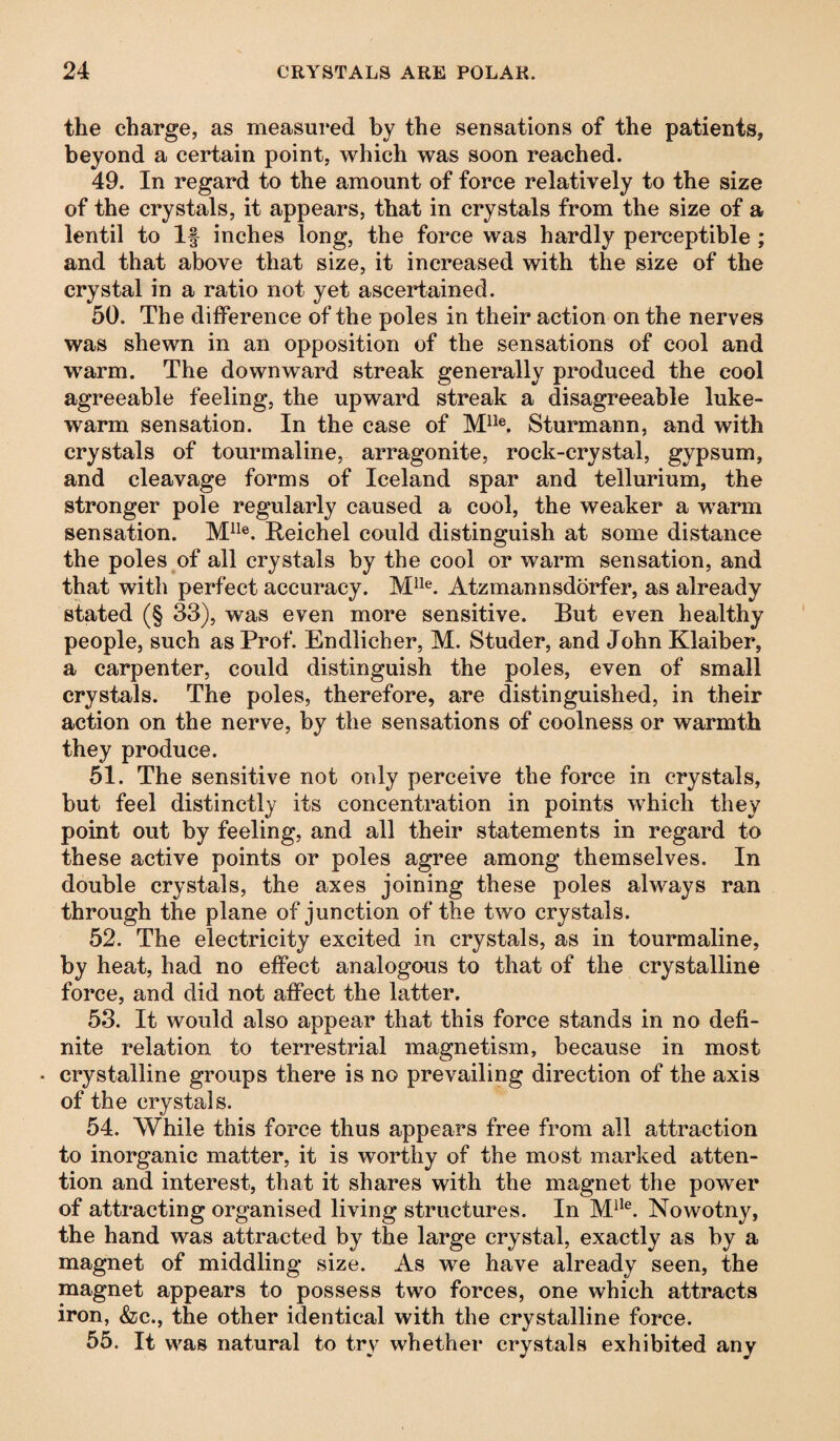 the charge, as measured by the sensations of the patients, beyond a certain point, which was soon reached. 49. In regard to the amount of force relatively to the size of the crystals, it appears, that in crystals from the size of a lentil to If inches long, the force was hardly perceptible ; and that above that size, it increased with the size of the crystal in a ratio not yet ascertained. 50. The difference of the poles in their action on the nerves was shewn in an opposition of the sensations of cool and warm. The downward streak generally produced the cool agreeable feeling, the upward streak a disagreeable luke¬ warm sensation. In the case of Mlle. Sturmann, and with crystals of tourmaline, arragonite, rock-crystal, gypsum, and cleavage forms of Iceland spar and tellurium, the stronger pole regularly caused a cool, the weaker a warm sensation. M1Ie. Reichel could distinguish at some distance the poles of all crystals by the cool or warm sensation, and that with perfect accuracy. Mlle. Atzmannsdorfer, as already stated (§ 33), was even more sensitive. But even healthy people, such as Prof. Endlicher, M. Studer, and John Klaiber, a carpenter, could distinguish the poles, even of small crystals. The poles, therefore, are distinguished, in their action on the nerve, by the sensations of coolness or warmth they produce. 51. The sensitive not only perceive the force in crystals, but feel distinctly its concentration in points which they point out by feeling, and all their statements in regard to these active points or poles agree among themselves. In double crystals, the axes joining these poles always ran through the plane of junction of the two crystals. 52. The electricity excited in crystals, as in tourmaline, by heat, had no effect analogous to that of the crystalline force, and did not affect the latter. 53. It would also appear that this force stands in no defi¬ nite relation to terrestrial magnetism, because in most • crystalline groups there is no prevailing direction of the axis of the crystals. 54. While this force thus appears free from all attraction to inorganic matter, it is worthy of the most marked atten¬ tion and interest, that it shares with the magnet the power of attracting organised living structures. In Mlle. Nowotny, the hand was attracted by the large crystal, exactly as by a magnet of middling size. As we have already seen, the magnet appears to possess two forces, one which attracts iron, &c., the other identical with the crystalline force. 55. It was natural to try whether crystals exhibited any