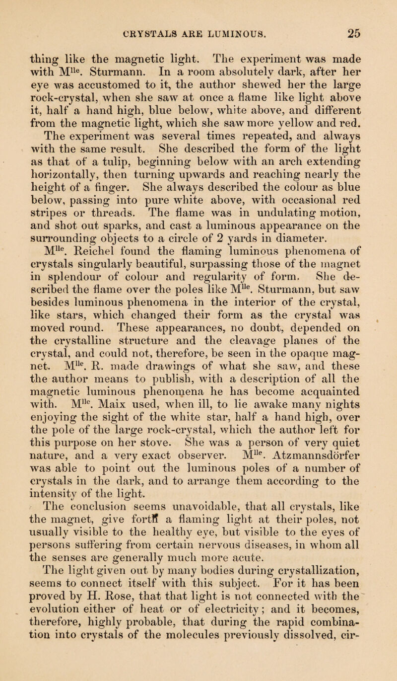 thing like the magnetic light. The experiment was made with Mlle. Sturmann. In a room absolutely dark, after her eye was accustomed to it, the author shewed her the large rock-crystal, when she saw at once a flame like light above it, half a hand high, blue below, white above, and different from the magnetic light, which she saw more yellow and red. The experiment was several times repeated, and always with the same result. She described the form of the light as that of a tulip, beginning below with an arch extending horizontally, then turning upwards and reaching nearly the height of a finger. She always described the colour as blue below, passing into pure white above, with occasional red stripes or threads. The flame was in undulating motion, and shot out sparks, and cast a luminous appearance on the surrounding objects to a circle of 2 yards in diameter. Mlle. Reichel found the flaming luminous phenomena of crystals singularly beautiful, surpassing those of the magnet in splendour of colour and regularity of form. She de¬ scribed the flame over the poles like Mlle. Sturmann, but saw besides luminous phenomena in the interior of the crystal, like stars, which changed their form as the crystal was moved round. These appearances, no doubt, depended on the crystalline structure and the cleavage planes of the crystal, and could not, therefore, be seen in the opaque mag¬ net. Mlle. R. made drawings of what she saw, and these the author means to publish, with a description of all the magnetic luminous phenomena he has become acquainted with. Mlle. Maix used, when ill, to lie awake many nights enjoying the sight of the white star, half a hand high, over the pole of the large rock-crystal, which the author left for this purpose on her stove. She was a person of very quiet nature, and a very exact observer. MIle. Atzmannsdörfer was able to point out the luminous poles of a number of crystals in the dark, and to arrange them according to the intensity of the light. The conclusion seems unavoidable, that all crystals, like the magnet, give fortff a flaming light at their poles, not usually visible to the healthy eye, but visible to the eyes of persons suffering from certain nervous diseases, in whom all the senses are generally much more acute. The light given out by many bodies during crystallization, seems to connect itself with this subject. For it has been proved by H. Rose, that that light is not connected with the evolution either of heat or of electricity; and it becomes, therefore, highly probable, that during the rapid combina¬ tion into crystals of the molecules previously dissolved, cir-