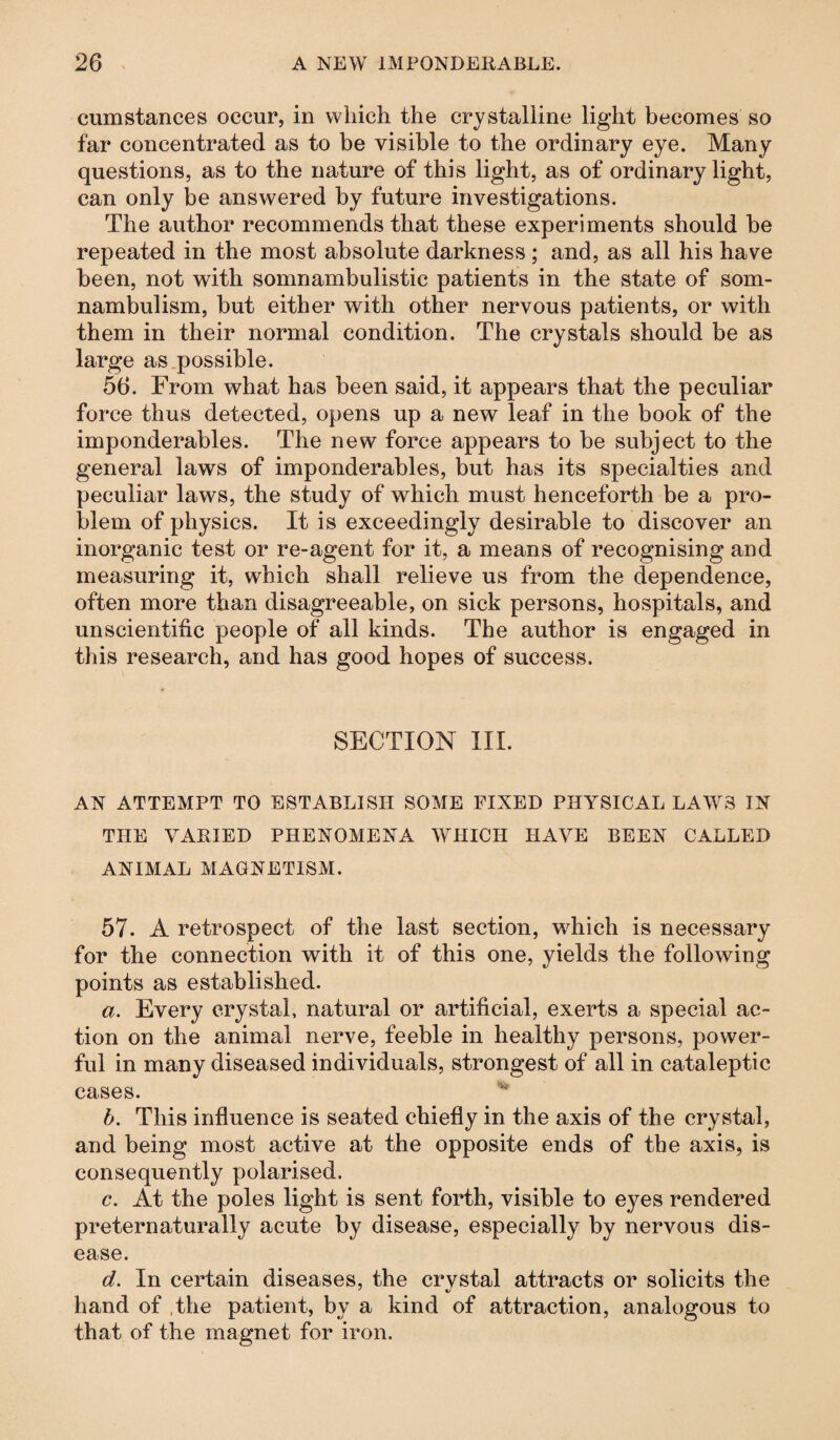 cumstances occur, in which the crystalline light becomes so far concentrated as to be visible to the ordinary eye. Many questions, as to the nature of this light, as of ordinary light, can only be answered by future investigations. The author recommends that these experiments should be repeated in the most absolute darkness ; and, as all his have been, not with somnambulistic patients in the state of som¬ nambulism, but either with other nervous patients, or with them in their normal condition. The crystals should be as large as possible. 56. From what has been said, it appears that the peculiar force thus detected, opens up a new leaf in the book of the imponderables. The new force appears to be subject to the general laws of imponderables, but has its specialties and peculiar laws, the study of which must henceforth be a pro¬ blem of physics. It is exceedingly desirable to discover an inorganic test or re-agent for it, a means of recognising and measuring it, which shall relieve us from the dependence, often more than disagreeable, on sick persons, hospitals, and unscientific people of all kinds. The author is engaged in this research, and has good hopes of success. SECTION III. AN ATTEMPT TO ESTABLISH SOME FIXED PHYSICAL LAWS IN THE VARIED PHENOMENA WHICH HAVE BEEN CALLED ANIMAL MAGNETISM. 57. A retrospect of the last section, which is necessary for the connection with it of this one, yields the following points as established. a. Every crystal, natural or artificial, exerts a special ac¬ tion on the animal nerve, feeble in healthy persons, power¬ ful in many diseased individuals, strongest of all in cataleptic cases. v b. This influence is seated chiefly in the axis of the crystal, and being most active at the opposite ends of the axis, is consequently polarised. c. At the poles light is sent forth, visible to eyes rendered preternaturally acute by disease, especially by nervous dis¬ ease. d. In certain diseases, the crvstal attracts or solicits the hand of .the patient, by a kind of attraction, analogous to that of the magnet for iron.