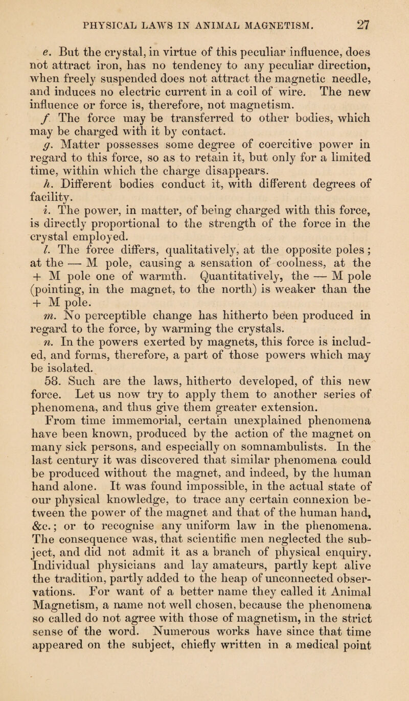 e. But the crystal, in virtue of this peculiar influence, does not attract iron, has no tendency to any peculiar direction, when freely suspended does not attract the magnetic needle, and induces no electric current in a coil of wire. The new influence or force is, therefore, not magnetism. / The force may he transferred to other bodies, which may be charged with it by contact. g. Matter possesses some degree of coercitive power in regard to this force, so as to retain it, but only for a limited time, within which the charge disappears. h. Different bodies conduct it, with different degrees of facility. i. The power, in matter, of being charged with this force, is directly proportional to the strength of the force in the crystal employed. 1. The force differs, qualitatively, at the opposite poles ; at the — M pole, causing a sensation of coolness, at the + M pole one of warmth. Quantitatively, the — M pole (pointing, in the magnet, to the north) is weaker than the + M pole. w?. No perceptible change has hitherto been produced in regard to the force, by warming the crystals. n. In the powers exerted by magnets, this force is includ¬ ed, and forms, therefore, a part of those powers which may be isolated. 58. Such are the laws, hitherto developed, of this new force. Let us now try to apply them to another series of phenomena, and thus give them greater extension. From time immemorial, certain unexplained phenomena have been known, produced by the action of the magnet on many sick persons, and especially on somnambulists. In the last century it was discovered that similar phenomena could be produced without the magnet, and indeed, by the human hand alone. It was found impossible, in the actual state of our physical knowledge, to trace any certain connexion be¬ tween the power of the magnet and that of the human hand, &c.; or to recognise any uniform law in the phenomena. The consequence was, that scientific men neglected the sub¬ ject, and did not admit it as a branch of physical enquiry. Individual physicians and lay amateurs, partly kept alive the tradition, partly added to the heap of unconnected obser¬ vations. For want of a better name they called it Animal Magnetism, a name not well chosen, because the phenomena so called do not agree with those of magnetism, in the strict sense of the word. Numerous works have since that time appeared on the subject, chiefly written in a medical point