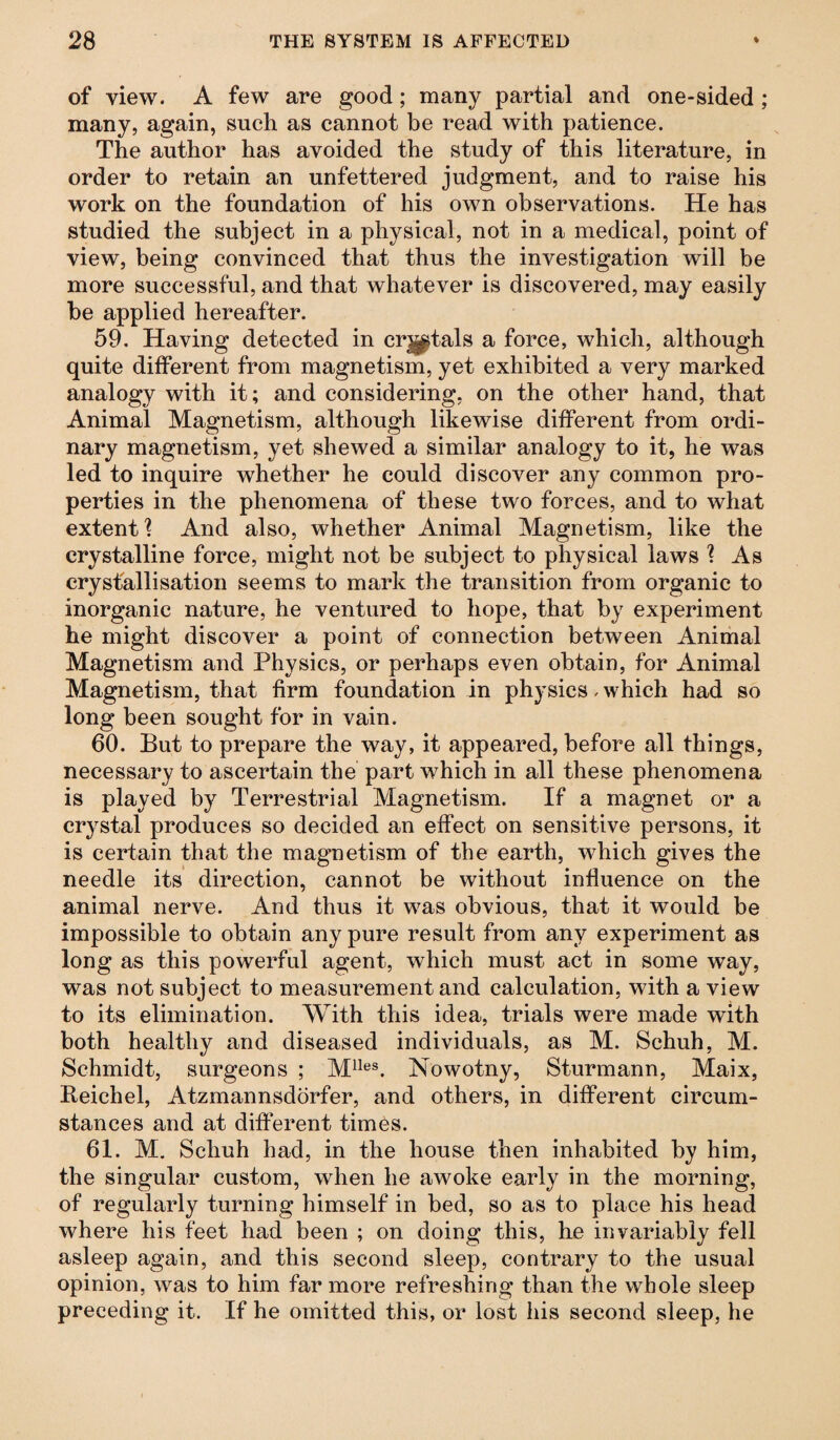 of view. A few are good; many partial and one-sided ; many, again, such as cannot be read with patience. The author has avoided the study of this literature, in order to retain an unfettered judgment, and to raise his work on the foundation of his own observations. He has studied the subject in a physical, not in a medical, point of view, being convinced that thus the investigation will be more successful, and that whatever is discovered, may easily be applied hereafter. 59. Having detected in crjptals a force, which, although quite different from magnetism, yet exhibited a very marked analogy with it; and considering, on the other hand, that Animal Magnetism, although likewise different from ordi¬ nary magnetism, yet shewed a similar analogy to it, he was led to inquire whether he could discover any common pro¬ perties in the phenomena of these two forces, and to what extent? And also, whether Animal Magnetism, like the crystalline force, might not be subject to physical laws ? As crystallisation seems to mark the transition from organic to inorganic nature, he ventured to hope, that by experiment he might discover a point of connection between Animal Magnetism and Physics, or perhaps even obtain, for Animal Magnetism, that firm foundation in physics, which had so long been sought for in vain. 60. But to prepare the way, it appeared, before all things, necessary to ascertain the part which in all these phenomena is played by Terrestrial Magnetism. If a magnet or a crystal produces so decided an effect on sensitive persons, it is certain that the magnetism of the earth, which gives the needle its direction, cannot be without influence on the animal nerve. And thus it was obvious, that it would be impossible to obtain any pure result from any experiment as long as this powerful agent, which must act in some way, was not subject to measurement and calculation, with a view to its elimination. With this idea, trials were made with both healthy and diseased individuals, as M. Schuh, M. Schmidt, surgeons ; Mlles. Nowotny, Sturmann, Maix, Reichel, Atzmannsdörfer, and others, in different circum¬ stances and at different times. 61. M. Schuh had, in the house then inhabited by him, the singular custom, when he awoke early in the morning, of regularly turning himself in bed, so as to place his head where his feet had been ; on doing this, he invariably fell asleep again, and this second sleep, contrary to the usual opinion, was to him far more refreshing than the whole sleep preceding it. If he omitted this, or lost his second sleep, he