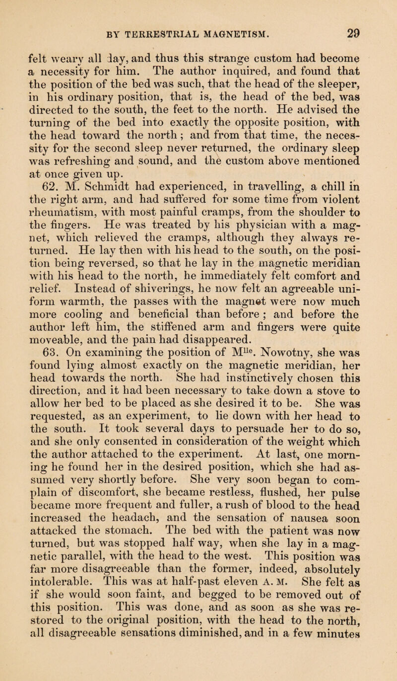 felt weary all lay, and thus this strange custom had become a necessity for him. The author inquired, and found that the position of the bed was such, that the head of the sleeper, in his ordinary position, that is, the head of the bed, was directed to the south, the feet to the north. He advised the turning of the bed into exactly the opposite position, with the head toward the north; and from that time, the neces¬ sity for the second sleep never returned, the ordinary sleep was refreshing and sound, and the custom above mentioned at once given up. 62. M. Schmidt had experienced, in travelling, a chill in the right arm, and had suffered for some time from violent rheumatism, with most painful cramps, from the shoulder to the fingers. He was treated by his physician with a mag¬ net, which relieved the cramps, although they always re¬ turned. He lay then with his head to the south, on the posi¬ tion being reversed, so that he lay in the magnetic meridian with his head to the north, he immediately felt comfort and relief. Instead of shiverings, he now felt an agreeable uni¬ form warmth, the passes with the magnet were now much more cooling and beneficial than before ; and before the author left him, the stiffened arm and fingers were quite moveable, and the pain had disappeared. 63. On examining the position of Mlle. Nowotny, she was found lying almost exactly on the magnetic meridian, her head towards the north. She had instinctively chosen this direction, and it had been necessary to take down a stove to allow her bed to be placed as she desired it to be. She was requested, as an experiment, to lie down with her head to the south. It took several days to persuade her to do so, and she only consented in consideration of the weight which the author attached to the experiment. At last, one morn¬ ing he found her in the desired position, which she had as¬ sumed very shortly before. She very soon began to com¬ plain of discomfort, she became restless, flushed, her pulse became more frequent and fuller, a rush of blood to the head increased the headach, and the sensation of nausea soon attacked the stomach. The bed with the patient was now turned, but was stopped half way, when she lay in a mag¬ netic parallel, with the head to the west. This position was far more disagreeable than the former, indeed, absolutely intolerable. This was at half-past eleven A. M. She felt as if she would soon faint, and begged to be removed out of this position. This was done, and as soon as she was re¬ stored to the original position, with the head to the north, all disagreeable sensations diminished, and in a few minutes