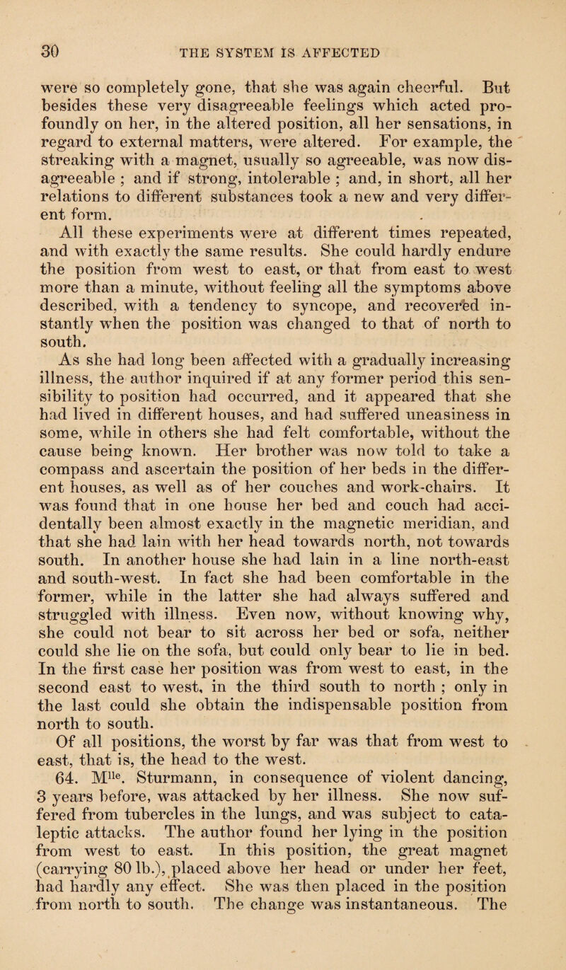 were so completely gone, that she was again cheerful. But besides these very disagreeable feelings which acted pro¬ foundly on her, in the altered position, all her sensations, in regard to external matters, were altered. For example, the streaking with a magnet, usually so agreeable, was now dis¬ agreeable ; and if strong, intolerable ; and, in short, all her relations to different substances took a new and very differ¬ ent form. All these experiments were at different times repeated, and with exactly the same results. She could hardly endure the position from west to east, or that from east to west more than a minute, without feeling all the symptoms above described, with a tendency to syncope, and recovered in¬ stantly when the position was changed to that of north to south. As she had long been affected with a gradually increasing illness, the author inquired if at any former period this sen¬ sibility to position had occurred, and it appeared that she had lived in different houses, and had suffered uneasiness in some, while in others she had felt comfortable, without the cause being knowm. Her brother was now told to take a compass and ascertain the position of her beds in the differ¬ ent houses, as well as of her couches and work-chairs. It was found that in one house her bed and couch had acci¬ dentally been almost exactly in the magnetic meridian, and that she had lain with her head towards north, not towards south. In another house she had lain in a line north-east and south-west. In fact she had been comfortable in the former, while in the latter she had always suffered and struggled with illness. Even now, without knowing why, she could not bear to sit across her bed or sofa, neither could she lie on the sofa, but could only bear to lie in bed. In the first case her position was from west to east, in the second east to west, in the third south to north ; only in the last could she obtain the indispensable position from north to south. Of all positions, the worst by far was that from west to east, that is, the head to the west. 64. Mlle. Sturmann, in consequence of violent dancing, 3 years before, was attacked by her illness. She now suf¬ fered from tubercles in the lungs, and was subject to cata¬ leptic attacks. The author found her lying in the position from west to east. In this position, the great magnet (carrying 80 lb.), placed above her head or under her feet, had hardly any effect. She was then placed in the position from north to south. The change was instantaneous. The