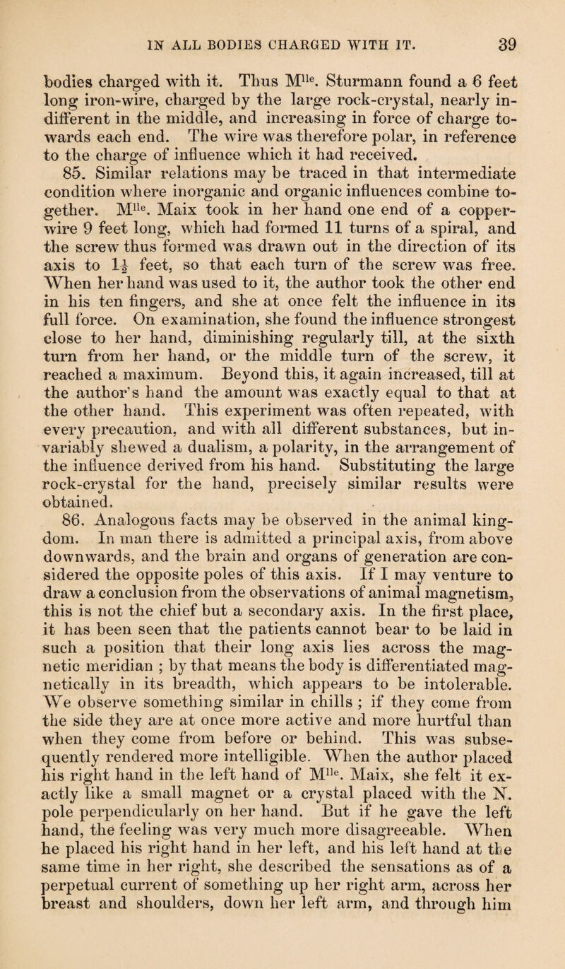 bodies charged with it. Thus Mlle. Sturmann found a 6 feet long iron-wire, charged by the large rock-crystal, nearly in¬ different in the middle, and increasing in force of charge to¬ wards each end. The wire was therefore polar, in reference to the charge of influence which it had received. 85. Similar relations may be traced in that intermediate condition where inorganic and organic influences combine to¬ gether. Mlle. Maix took in her hand one end of a copper- wire 9 feet long, which had formed 11 turns of a spiral, and the screw thus formed was drawn out in the direction of its axis to 1^ feet, so that each turn of the screw was free. When her hand was used to it, the author took the other end in his ten fingers, and she at once felt the influence in its full force. On examination, she found the influence strongest close to her hand, diminishing regularly till, at the sixth turn from her hand, or the middle turn of the screw, it reached a maximum. Beyond this, it again increased, till at the authors hand the amount was exactly equal to that at the other hand. This experiment was often repeated, with every precaution, and with all different substances, but in¬ variably shewed a dualism, a polarity, in the arrangement of the influence derived from his hand. Substituting the large rock-crystal for the hand, precisely similar results were obtained. 86. Analogous facts may be observed in the animal king¬ dom. In man there is admitted a principal axis, from above downwards, and the brain and organs of generation are con¬ sidered the opposite poles of this axis. If I may venture to draw a conclusion from the observations of animal magnetism, this is not the chief but a secondary axis. In the first place, it has been seen that the patients cannot bear to be laid in such a position that their long axis lies across the mag¬ netic meridian ; by that means the body is differentiated mag¬ netically in its breadth, which appears to be intolerable. We observe something similar in chills ; if they come from the side they are at once more active and more hurtful than when they come from before or behind. This was subse¬ quently rendered more intelligible. When the author placed his right hand in the left hand of Mlle. Maix, she felt it ex¬ actly like a small magnet or a crystal placed with the N. pole perpendicularly on her hand. But if he gave the left hand, the feeling was very much more disagreeable. When he placed his right hand in her left, and his left hand at the same time in her right, she described the sensations as of a perpetual current of something up her right arm, across her breast and shoulders, down her left arm, and through him