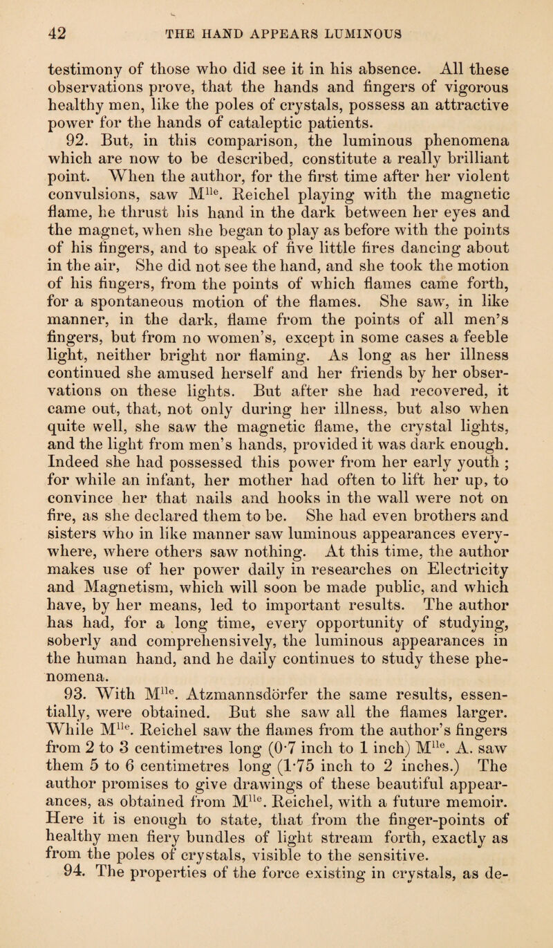 testimony of those who did see it in his absence. All these observations prove, that the hands and fingers of vigorous healthy men, like the poles of crystals, possess an attractive power for the hands of cataleptic patients. 92. But, in this comparison, the luminous phenomena which are now to be described, constitute a really brilliant point. When the author, for the first time after her violent convulsions, saw Mlle. Beichel playing with the magnetic flame, he thrust his hand in the dark between her eyes and the magnet, when she began to play as before with the points of his fingers, and to speak of five little fires dancing about in the air, She did not see the hand, and she took the motion of his fingers, from the points of which flames came forth, for a spontaneous motion of the flames. She saw, in like manner, in the dark, flame from the points of all men’s fingers, but from no women’s, except in some cases a feeble light, neither bright nor flaming. As long as her illness continued she amused herself and her friends by her obser¬ vations on these lights. But after she had recovered, it came out, that, not only during her illness, but also when quite well, she saw the magnetic flame, the crystal lights, and the light from men’s hands, provided it was dark enough. Indeed she had possessed this power from her early youth ; for while an infant, her mother had often to lift her up, to convince her that nails and hooks in the wall were not on fire, as she declared them to be. She had even brothers and sisters who in like manner saw luminous appearances every¬ where, where others saw nothing. At this time, the author makes use of her power daily in researches on Electricity and Magnetism, which will soon be made public, and which have, by her means, led to important results. The author has had, for a long time, every opportunity of studying, soberly and comprehensively, the luminous appearances in the human hand, and he daily continues to study these phe¬ nomena. 93. With Mlle. Atzmannsdörfer the same results, essen¬ tially, were obtained. But she saw all the flames larger. While Mlle. Beichel saw the flames from the author’s fingers from 2 to 3 centimetres long (0’7 inch to 1 inch) Mlle. A. saw them 5 to 6 centimetres long (1*75 inch to 2 inches.) The author promises to give drawings of these beautiful appear¬ ances, as obtained from Mlle. Beichel, with a future memoir. Here it is enough to state, that from the finger-points of healthy men fiery bundles of light stream forth, exactly as from the poles of crystals, visible to the sensitive. 94. The properties of the force existing in crystals, as de-