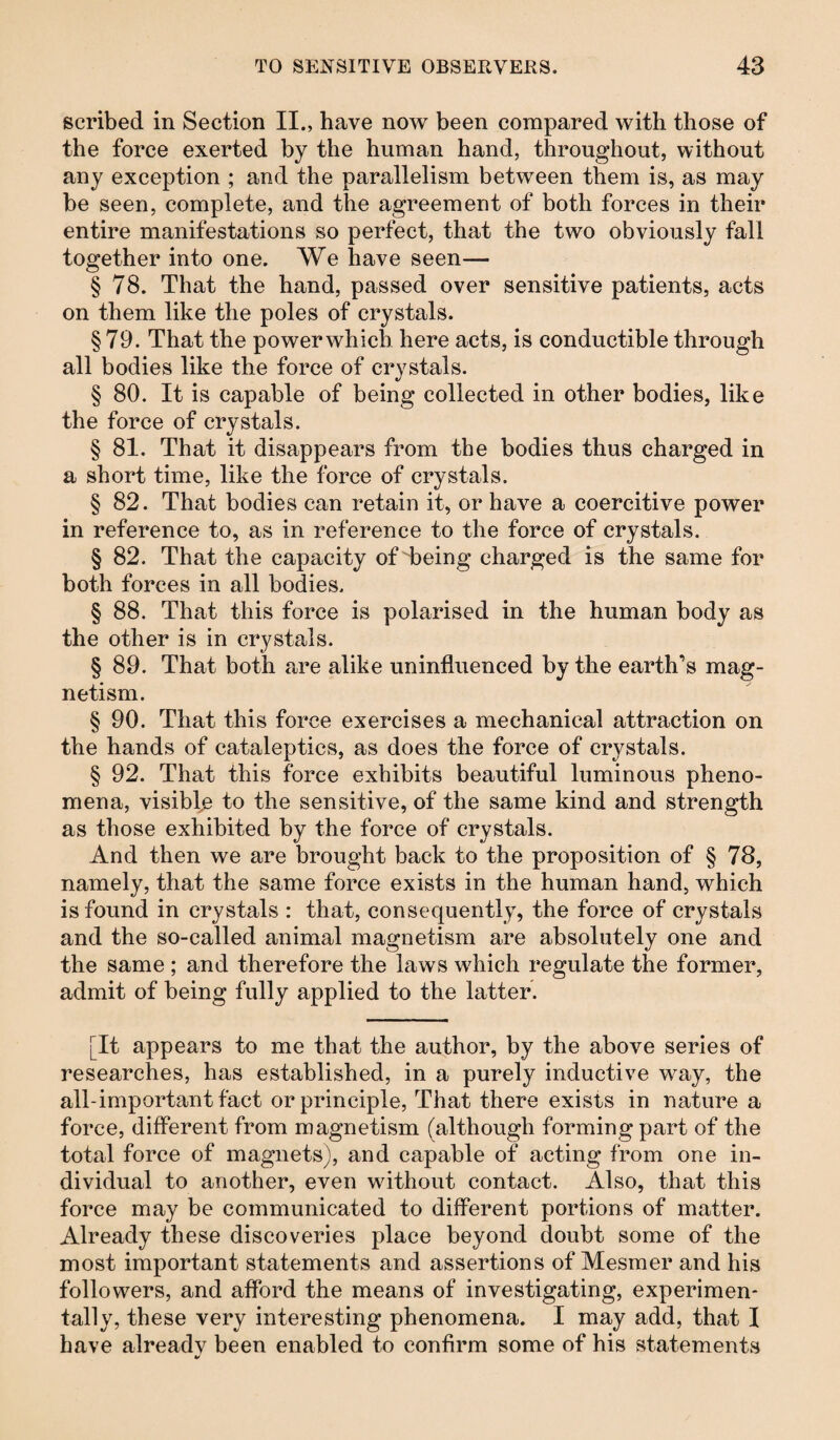 scribed in Section II., have now been compared with those of the force exerted by the human hand, throughout, without any exception ; and the parallelism between them is, as may be seen, complete, and the agreement of both forces in their entire manifestations so perfect, that the two obviously fall together into one. We have seen— § 78. That the hand, passed over sensitive patients, acts on them like the poles of crystals. §79. That the powerwhieb here acts, is conductible through all bodies like the force of crystals. § 80. It is capable of being collected in other bodies, like the force of crystals. § 81. That it disappears from the bodies thus charged in a short time, like the force of crystals. § 82. That bodies can retain it, or have a coercitive power in reference to, as in reference to the force of crystals. § 82. That the capacity of being charged is the same for both forces in all bodies. § 88. That this force is polarised in the human body as the other is in crystals. § 89. That both are alike uninfluenced by the earth’s mag¬ netism. § 90. That this force exercises a mechanical attraction on the hands of cataleptics, as does the force of crystals. § 92. That this force exhibits beautiful luminous pheno¬ mena, visible to the sensitive, of the same kind and strength as those exhibited by the force of crystals. And then we are brought back to the proposition of § 78, namely, that the same force exists in the human hand, which is found in crystals : that, consequently, the force of crystals and the so-called animal magnetism are absolutely one and the same ; and therefore the laws which regulate the former, admit of being fully applied to the latter. [It appears to me that the author, by the above series of researches, has established, in a purely inductive way, the all-important fact or principle, That there exists in nature a force, different from magnetism (although forming part of the total force of magnets), and capable of acting from one in¬ dividual to another, even without contact. Also, that this force may be communicated to different portions of matter. Already these discoveries place beyond doubt some of the most important statements and assertions of Mesmer and his followers, and afford the means of investigating, experimen¬ tally, these very interesting phenomena. I may add, that I have alreadv been enabled to confirm some of his statements 4/