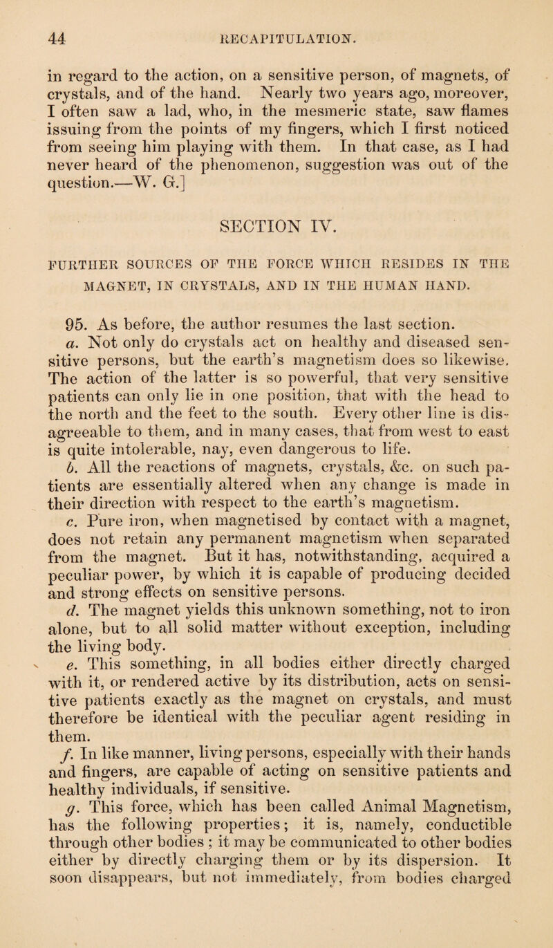 in regard to the action, on a sensitive person, of magnets, of crystals, and of the hand. Nearly two years ago, moreover, I often saw a lad, who, in the mesmeric state, saw flames issuing from the points of my fingers, which I first noticed from seeing him playing with them. In that case, as I had never heard of the phenomenon, suggestion was out of the question.—W. G.] SECTION IV. FURTHER SOURCES OF THE FORCE WHICH RESIDES IN THE MAGNET, IN CRYSTALS, AND IN THE HUMAN HAND. 95. As before, the author resumes the last section. a. Not only do crystals act on healthy and diseased sen¬ sitive persons, but the earth’s magnetism does so likewise. The action of the latter is so powerful, that very sensitive patients can only lie in one position, that with the head to the north and the feet to the south. Every other line is dis¬ agreeable to them, and in many cases, that from west to east is quite intolerable, nay, even dangerous to life. h. All the reactions of magnets, crystals, &c. on such pa¬ tients are essentially altered when any change is made in their direction with respect to the earth’s magnetism. c. Pure iron, when magnetised by contact with a magnet, does not retain any permanent magnetism when separated from the magnet. But it has, notwithstanding, acquired a peculiar power, by which it is capable of producing decided and strong effects on sensitive persons. d. The magnet yields this unknown something, not to iron alone, but to all solid matter without exception, including the living body. e. This something, in all bodies either directly charged with it, or rendered active by its distribution, acts on sensi¬ tive patients exactly as the magnet on crystals, and must therefore be identical with the peculiar agent residing in them. /. In like manner, living persons, especially with their hands and fingers, are capable of acting on sensitive patients and healthy individuals, if sensitive. g. This force, which has been called Animal Magnetism, has the following properties; it is, namely, conductible through other bodies ; it may be communicated to other bodies either by directly charging them or by its dispersion. It soon disappears, but not immediately, from bodies charged