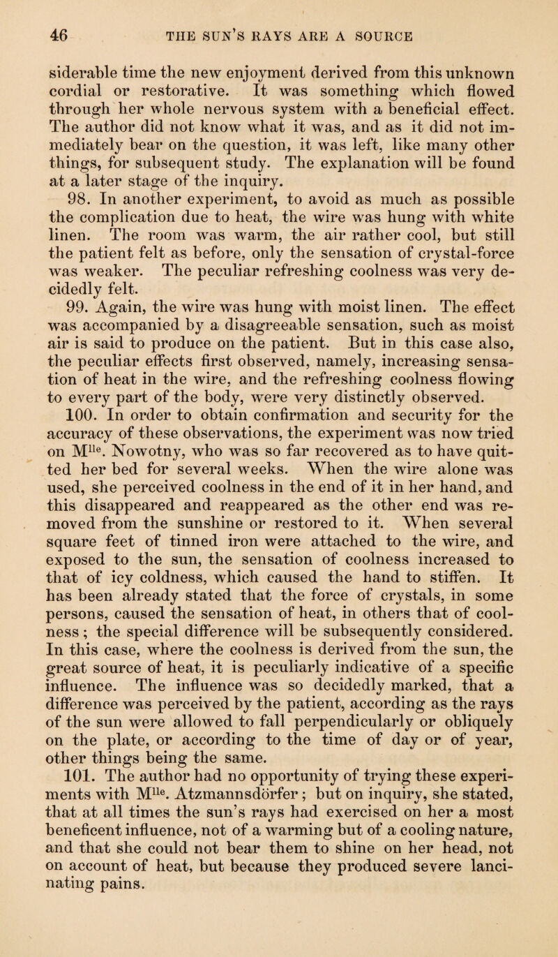 siderable time the new enjoyment derived from this unknown cordial or restorative. It was something which flowed through her whole nervous system with a beneficial effect. The author did not know what it was, and as it did not im¬ mediately bear on the question, it was left, like many other things, for subsequent study. The explanation will be found at a later stage of the inquiry. 98. In another experiment, to avoid as much as possible the complication due to heat, the wire was hung with white linen. The room was warm, the air rather cool, but still the patient felt as before, only the sensation of crystal-force was weaker. The peculiar refreshing coolness was very de¬ cidedly felt. 99. Again, the wire was hung with moist linen. The effect was accompanied by a disagreeable sensation, such as moist air is said to produce on the patient. But in this case also, the peculiar effects first observed, namely, increasing sensa¬ tion of heat in the wire, and the refreshing coolness flowing to every part of the body, were very distinctly observed. 100. In order to obtain confirmation and security for the accuracy of these observations, the experiment was now tried on Mlle. Nowotny, who was so far recovered as to have quit¬ ted her bed for several weeks. When the wire alone was used, she perceived coolness in the end of it in her hand, and this disappeared and reappeared as the other end was re¬ moved from the sunshine or restored to it. When several square feet of tinned iron were attached to the wire, and exposed to the sun, the sensation of coolness increased to that of icy coldness, which caused the hand to stiffen. It has been already stated that the force of crystals, in some persons, caused the sensation of heat, in others that of cool¬ ness ; the special difference will be subsequently considered. In this case, where the coolness is derived from the sun, the great source of heat, it is peculiarly indicative of a specific influence. The influence was so decidedly marked, that a difference was perceived by the patient, according as the rays of the sun were allowed to fall perpendicularly or obliquely on the plate, or according to the time of day or of year, other things being the same. 101. The author had no opportunity of trying these experi¬ ments with Mlle. Atzmannsdörfer; but on inquiry, she stated, that at all times the sun’s rays had exercised on her a most beneficent influence, not of a warming but of a cooling nature, and that she could not bear them to shine on her head, not on account of heat, but because they produced severe lanci¬ nating pains.