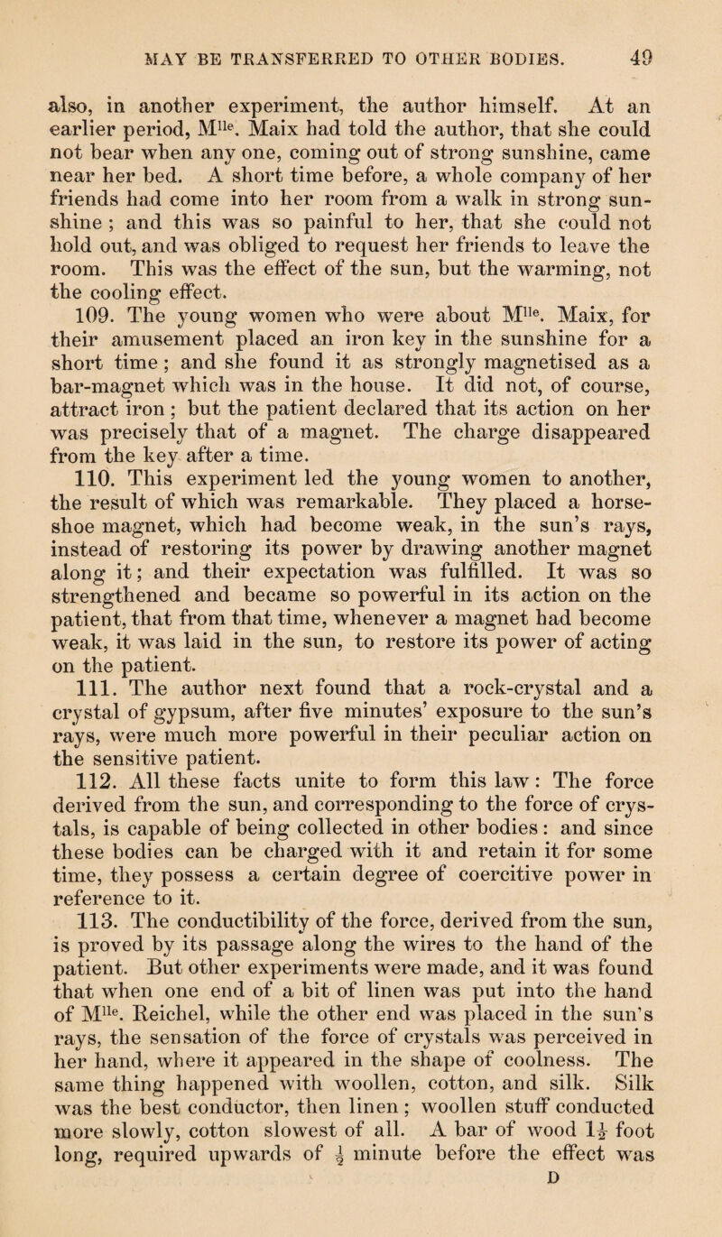 also, in another experiment, the author himself. At an earlier period, Mlle. Maix had told the author, that she could not bear when any one, coming out of strong sunshine, came near her bed. A short time before, a whole company of her friends had come into her room from a walk in strong sun¬ shine ; and this was so painful to her, that she could not hold out, and was obliged to request her friends to leave the room. This was the effect of the sun, but the warming, not the cooling effect. 109. The young women who were about Mlle. Maix, for their amusement placed an iron key in the sunshine for a short time ; and she found it as strongly magnetised as a bar-magnet which was in the house. It did not, of course, attract iron ; but the patient declared that its action on her was precisely that of a magnet. The charge disappeared from the key after a time. 110. This experiment led the young women to another, the result of which was remarkable. They placed a horse¬ shoe magnet, which had become weak, in the sun’s rays, instead of restoring its power by drawing another magnet along it; and their expectation was fulfilled. It was so strengthened and became so powerful in its action on the patient, that from that time, whenever a magnet had become weak, it was laid in the sun, to restore its power of acting on the patient. 111. The author next found that a rock-crystal and a crystal of gypsum, after five minutes’ exposure to the sun’s rays, were much more powerful in their peculiar action on the sensitive patient. 112. All these facts unite to form this law: The force derived from the sun, and corresponding to the force of crys¬ tals, is capable of being collected in other bodies : and since these bodies can be charged with it and retain it for some time, they possess a certain degree of coercitive power in reference to it. 113. The conductibility of the force, derived from the sun, is proved by its passage along the wires to the hand of the patient. But other experiments were made, and it was found that when one end of a bit of linen was put into the hand of Mlle. Beichel, while the other end was placed in the sun’s rays, the sensation of the force of crystals was perceived in her hand, where it appeared in the shape of coolness. The same thing happened with woollen, cotton, and silk. Silk was the best conductor, then linen; woollen stuff conducted more slowly, cotton slowest of all. A bar of wood 1% foot long, required upwards of ^ minute before the effect was D