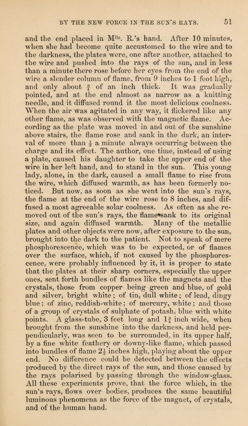 and the end placed in Mlle. R.’s hand. After 10 minutes, when she had become quite accustomed to the wire and to the darkness, the plates were, one after another, attached to the wire and pushed into the rays of the sun, and in less than a minute there rose before her eyes from the end of the wire a slender column of flame, from 9 inches to 1 foot high, and only about f of an inch thick. It was gradually pointed, and at the end almost as narrow as a knitting needle, and it diffused round it the most delicious coolness. When the air was agitated in any way, it flickered like any other flame, as was observed with the magnetic flame. Ac¬ cording as the plate was moved in and out of the sunshine above stairs, the flame rose and sank in the dark, an inter¬ val of more than ^ a minute always occurring between the charge and its effect. The author, one time, instead of using a plate, caused his daughter to take the upper end of the wire in her left hand, and to stand in the sun. This young lady, alone, in the dark, caused a small flame to rise from the wire, which diffused warmth, as has been formerly no¬ ticed. But now, as soon as she went into the sun’s rays, the flame at the end of the wire rose to 8 inches, and dif¬ fused a most agreeable solar coolness. As often as she re¬ moved out of the sun’s rays, the flame*sank to its original size, and again diffused warmth. Many of the metallic plates and other objects were now, after exposure to the sun, brought into the dark to the patient. Not to speak of mere phosphorescence, which was to be expected, or of flames over the surface, which, if not caused by the phosphores¬ cence, were probably influenced by it, it is proper to state that the plates at their sharp corners, especially the upper ones, sent forth bundles of flames like the magnets and the crystals, those from copper being green and blue, of gold and silver, bright white ; of tin, dull white; of lead, dingy blue ; of zinc, reddish-white ; of mercury, white ; and those of a group of crystals of sulphate of potash, blue with white points. A glass-tube, 3 feet long and If inch wide, when brought from the sunshine into the darkness, and held per¬ pendicularly, was seen to be surrounded, in its upper half, by a fine white feathery or downy-like flame, which passed into bundles of flame 2\ inches high, playing about the upper end. No difference could be detected between the effects produced by the direct rays of the sun, and those caused by the rays polarised by passing through the window-glass. All these experiments prove, that the force which, in the sun’s rays, flows over bodies, produces the same beautiful luminous phenomena as the force of the magnet, of crystals, and of the human hand.
