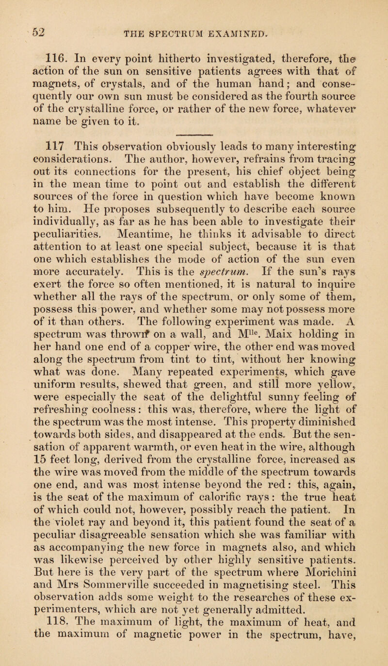 116. In every point hitherto investigated, therefore, the action of the sun on sensitive patients agrees with that of magnets, of crystals, and of the human hand; and conse¬ quently our own sun must be considered as the fourth source of the crystalline force, or rather of the new force, whatever name be given to it. 117 This observation obviously leads to many interesting considerations. The author, however, refrains from tracing out its connections for the present, his chief object being in the mean time to point out and establish the different sources of the force in question which have become known to him. He proposes subsequently to describe each source individually, as far as he has been able to investigate their peculiarities. Meantime, he thinks it advisable to direct attention to at least one special subject, because it is that one which establishes the mode of action of the sun even more accurately. This is the spectrum. If the sun’s rays exert the force so often mentioned, it is natural to inquire whether all the rays of the spectrum, or only some of them, possess this power, and whether some may not possess more of it than others. The following experiment was made. A spectrum was throwif on a wall, and Mlle. Maix holding in her hand one end of a copper wire, the other end was moved along the spectrum from tint to tint, without her knowing what was done. Many repeated experiments, which gave uniform results, shewed that green, and still more yellow, were especially the seat of the delightful sunny feeling of refreshing coolness: this was, therefore, where the light of the spectrum was the most intense. This property diminished towards both sides, and disappeared at the ends. But the sen¬ sation of apparent warmth, or even heat in the wire, although 15 feet long, derived from the crystalline force, increased as the wire was moved from the middle of the spectrum towards one end, and was most intense beyond the red: this, again, is the seat of the maximum of calorific rays: the true heat of which could not, however, possibly reach the patient. In the violet ray and beyond it, this patient found the seat of a peculiar disagreeable sensation which she was familiar with as accompanying the new force in magnets also, and which was likewise perceived by other highly sensitive patients. But here is the very part of the spectrum where Morichini and Mrs Sommerville succeeded in magnetising steel. This observation adds some weight to the researches of these ex¬ perimenters, which are not y^et generally admitted. 118. The maximum of light, the maximum of heat, and the maximum of magnetic power in the spectrum, have,