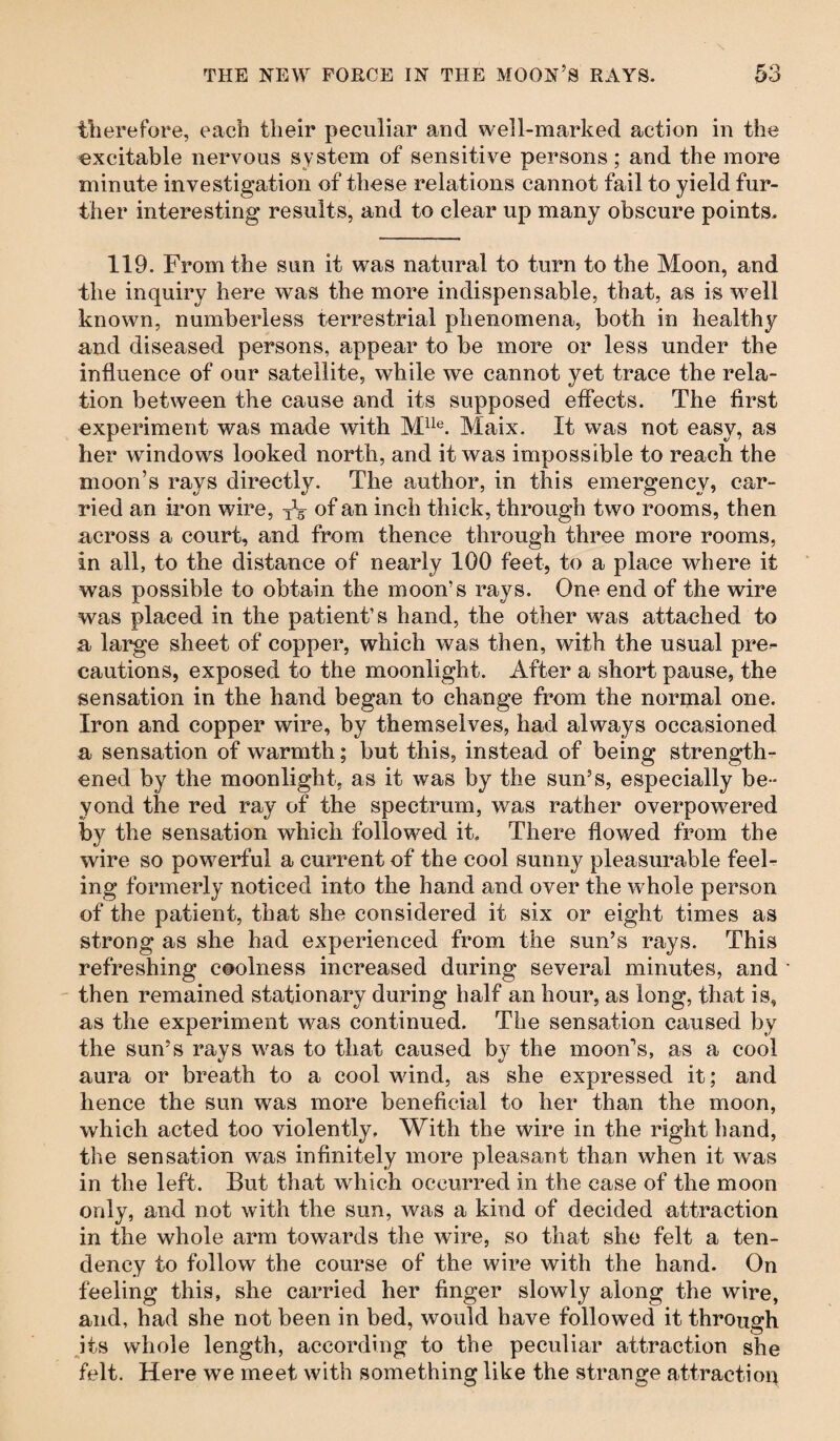 therefore, each their peculiar and well-marked action in the excitable nervous system of sensitive persons; and the more minute investigation of these relations cannot fail to yield fur¬ ther interesting results, and to clear up many obscure points. 119. From the sun it was natural to turn to the Moon, and the inquiry here was the more indispensable, that, as is well known, numberless terrestrial phenomena, both in healthy and diseased persons, appear to be more or less under the influence of our satellite, while we cannot yet trace the rela¬ tion between the cause and its supposed effects. The first experiment was made with Mlle. Maix. It was not easy, as her windows looked north, and it was impossible to reach the moon’s rays directly. The author, in this emergency, car¬ ried an iron wire, of an inch thick, through two rooms, then across a court, and from thence through three more rooms, in all, to the distance of nearly 100 feet, to a place where it was possible to obtain the moon’s rays. One end of the wire was placed in the patient’s hand, the other was attached to a large sheet of copper, which was then, with the usual pre^ cautions, exposed to the moonlight. After a short pause, the sensation in the hand began to change from the normal one. Iron and copper wire, by themselves, had always occasioned a sensation of warmth; but this, instead of being strength¬ ened by the moonlight, as it was by the sun’s, especially be¬ yond the red ray of the spectrum, was rather overpowered by the sensation which followed it. There flowed from the wire so powerful a current of the cool sunny pleasurable feel¬ ing formerly noticed into the hand and over the whole person of the patient, that she considered it six or eight times as strong as she had experienced from the sun’s rays. This refreshing coolness increased during several minutes, and then remained stationary during half an hour, as long, that is, as the experiment was continued. The sensation caused by the sun’s rays was to that caused by the moon’s, as a cool aura or breath to a cool wind, as she expressed it; and hence the sun was more beneficial to her than the moon, which acted too violently. With the wire in the right hand, the sensation was infinitely more pleasant than when it was in the left. But that which occurred in the case of the moon only, and not with the sun, was a kind of decided attraction in the whole arm towards the wire, so that she felt a ten¬ dency to follow the course of the wire with the hand. On feeling this, she carried her finger slowly along the wire, and, had she not been in bed, would have followed it through its whole length, according to the peculiar attraction she felt. Here we meet with something like the strange attraction