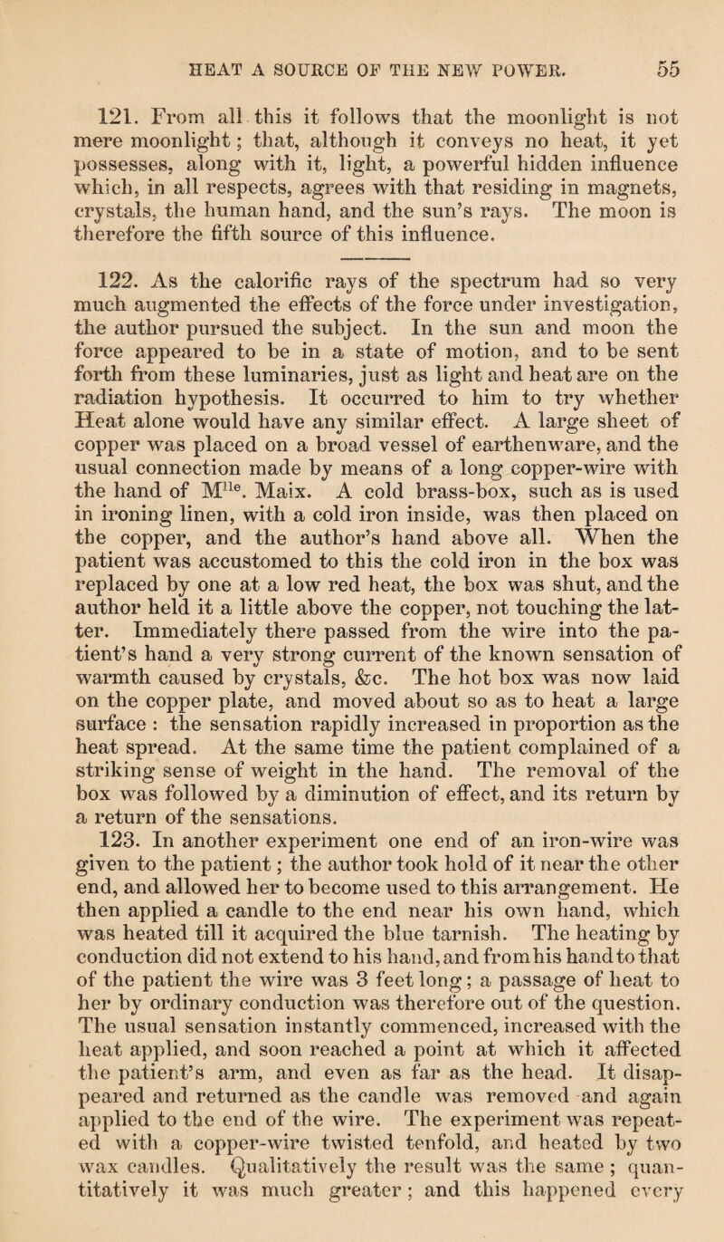 121. From all this it follows that the moonlight is not mere moonlight; that, although it conveys no heat, it yet possesses, along with it, light, a powerful hidden influence which, in all respects, agrees with that residing in magnets, crystals, the human hand, and the sun’s rays. The moon is therefore the fifth source of this influence. 122. As the calorific rays of the spectrum had so very much augmented the effects of the force under investigation, the author pursued the subject. In the sun and moon the force appeared to be in a state of motion, and to be sent forth from these luminaries, just as light and heat are on the radiation hypothesis. It occurred to him to try whether Heat alone would have any similar effect. A large sheet of copper was placed on a broad vessel of earthenware, and the usual connection made by means of a long copper-wire with the hand of Mlle. Maix. A cold brass-box, such as is used in ironing linen, with a cold iron inside, was then placed on the copper, and the author’s hand above all. When the patient was accustomed to this the cold iron in the box was replaced by one at a low red heat, the box was shut, and the author held it a little above the copper, not touching the lat¬ ter. Immediately there passed from the wire into the pa¬ tient’s hand a very strong current of the known sensation of warmth caused by crystals, &c. The hot box was now laid on the copper plate, and moved about so as to heat a large surface : the sensation rapidly increased in proportion as the heat spread. At the same time the patient complained of a striking sense of weight in the hand. The removal of the box was followed by a diminution of effect, and its return by a return of the sensations. 123. In another experiment one end of an iron-wire was given to the patient; the author took hold of it near the other end, and allowed her to become used to this arrangement, tie then applied a candle to the end near his own hand, which was heated till it acquired the blue tarnish. The heating by conduction did not extend to his hand, and from his hand to that of the patient the wire was 3 feet long; a passage of heat to her by ordinary conduction was therefore out of the question. The usual sensation instantly commenced, increased with the heat applied, and soon reached a point at which it affected the patient’s arm, and even as far as the head. It disap¬ peared and returned as the candle was removed and again applied to the end of the wire. The experiment was repeat¬ ed with a copper-wire twisted tenfold, and heated by two wax candles. Qualitatively the result was the same ; quan¬ titatively it was much greater ; and this happened every