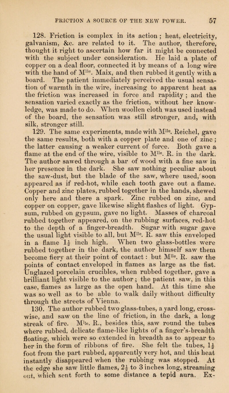 128. Friction is complex in its action ; heat, electricity, galvanism, &c. are related to it. The author, therefore, thought it right to ascertain how far it might be connected with the subject under consideration. He laid a plate of copper on a deal floor, connected it by means of a long wire with the hand of Mlle. Maix, and then rubbed it gently with a board. The patient immediately perceived the usual sensa¬ tion of warmth in the wire, increasing to apparent heat as the friction was increased in force and rapidity ; and the sensation varied exactly as the friction, without her know¬ ledge, was made to do. When woollen cloth was used instead of the board, the sensation was still stronger, and, with silk, stronger still. 129. The same experiments, made with Mlle. Reichel, gave the same results, both with a copper plate and one of zinc ; the latter causing a weaker current of force. Both gave a flame at the end of the wire, visible to Mlle. R. in the dark. The author sawed through a bar of wood with a fine saw in her presence in the dark. She saw nothing peculiar about the saw-dust, but the blade of the saw, where used, soon appeared as if red-hot, while each tooth gave out a flame. Copper and zinc plates, rubbed together in the hands, shewed only here and there a spark. Zinc rubbed on zinc, and copper on copper, gave likewise slight flashes of light. Gyp¬ sum, rubbed on gypsum, gave no light. Masses of charcoal rubbed together appeared, on the rubbing surfaces, red-hot to the depth of a finger-breadth. Sugar with sugar gave the usual light visible to all, but MIle. R. saw this enveloped in a flame 1^ inch high. When two glass-bottles were rubbed together in the dark, the author himself saw them become fiery at their point of contact: but Mlle. R. saw the points of contact enveloped in flames as large as the fist. Unglazed porcelain crucibles, when rubbed together, gave a brilliant light visible to the author; the patient saw, in this case, flames as large as the open hand. At this time she was so well as to be able to walk daily without difficulty through the streets of Vienna. 130. The author rubbed two glass-tubes, a yard long, cross¬ wise, and saw on the line of friction, in the dark, a long streak of fire. Mhe. R., besides this, saw round the tubes where rubbed, delicate flame-like lights of a finger’s-breadth floating, which were so extended in breadth as to appear to her in the form of ribbons of fire. She felt the tubes, foot from the part rubbed, apparently very hot, and this heat instantly disappeared when the rubbing was stopped. At the edge she saw little flames, 2\ to 3 inches long, streaming out, which sent forth to some distance a tepid aura. Ex-
