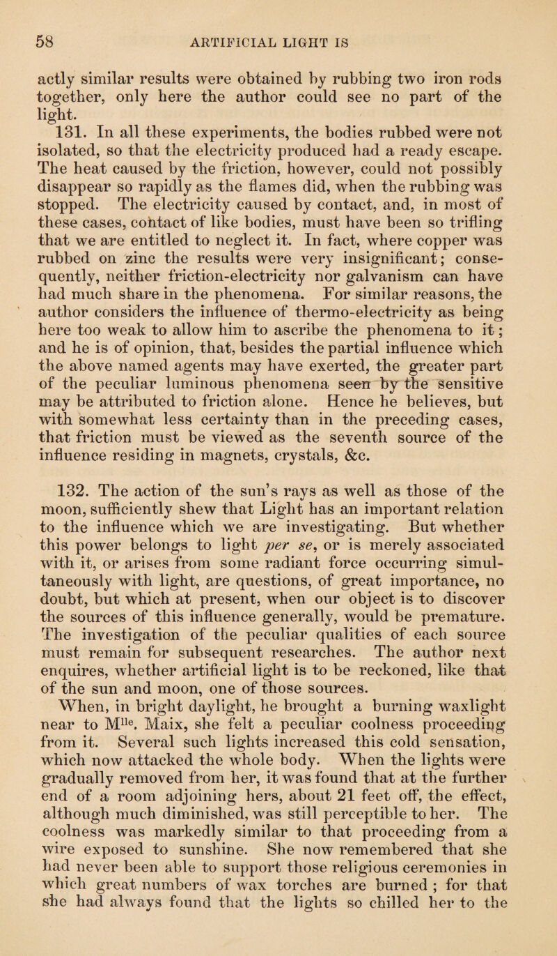 actly similar results were obtained by rubbing two iron rods together, only here the author could see no part of the light. 131. In all these experiments, the bodies rubbed were not isolated, so that the electricity produced had a ready escape. The heat caused by the friction, however, could not possibly disappear so rapidly as the flames did, when the rubbing was stopped. The electricity caused by contact, and, in most of these cases, contact of like bodies, must have been so trifling that we are entitled to neglect it. In fact, where copper was rubbed on zinc the results were very insignificant; conse¬ quently, neither friction-electricity nor galvanism can have had much share in the phenomena. For similar reasons, the author considers the influence of thermo-electricity as being here too weak to allow him to ascribe the phenomena to it; and he is of opinion, that, besides the partial influence which the above named agents may have exerted, the greater part of the peculiar luminous phenomena seen by the sensitive may be attributed to friction alone. Hence he believes, but with somewhat less certainty than in the preceding cases, that friction must be viewed as the seventh source of the influence residing in magnets, crystals, &c. 132. The action of the sun’s rays as well as those of the moon, sufficiently shew that Light has an important relation to the influence which we are investigating. But whether this power belongs to light per se, or is merely associated with it, or arises from some radiant force occurring simul¬ taneously with light, are questions, of great importance, no doubt, but which at present, when our object is to discover the sources of this influence generally, would be premature. The investigation of the peculiar qualities of each source must remain for subsequent researches. The author next enquires, whether artificial light is to be reckoned, like that of the sun and moon, one of those sources. When, in bright daylight, he brought a burning waxlight near to Mlle. Maix, she felt a peculiar coolness proceeding from it. Several such lights increased this cold sensation, which now attacked the whole body. When the lights were gradually removed from her, it was found that at the further end of a room adjoining hers, about 21 feet off, the effect, although much diminished, was still perceptible to her. The coolness was markedly similar to that proceeding from a wire exposed to sunshine. She now remembered that she had never been able to support those religious ceremonies in which great numbers of wax torches are burned ; for that she had always found that the lights so chilled her to the