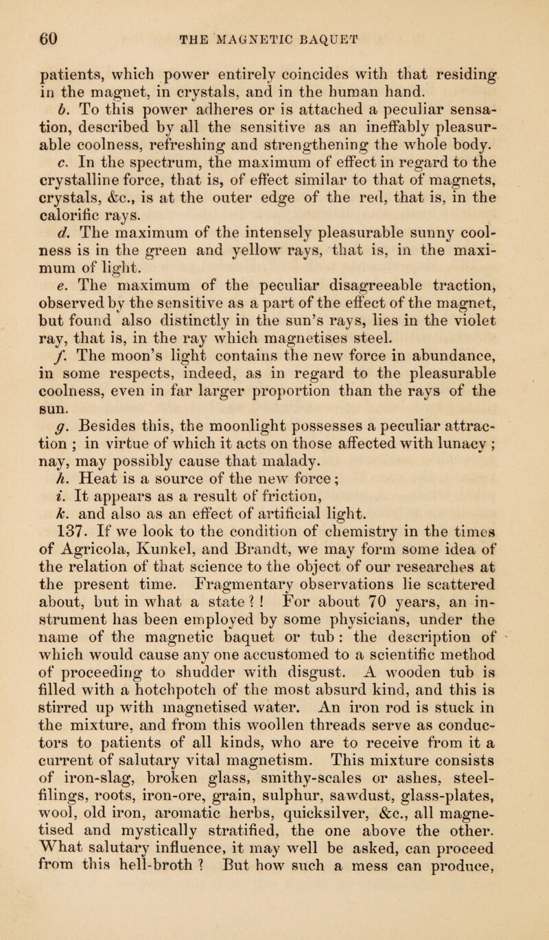 patients, which power entirely coincides with that residing in the magnet, in crystals, and in the human hand. b. To this power adheres or is attached a peculiar sensa¬ tion, described by all the sensitive as an ineffably pleasur¬ able coolness, refreshing and strengthening the whole body. c. In the spectrum, the maximum of effect in regard to the crystalline force, that is, of effect similar to that of magnets, crystals, &c., is at the outer edge of the red, that is, in the calorific rays. d. The maximum of the intensely pleasurable sunny cool¬ ness is in the green and yellow rays, that is, in the maxi¬ mum of light. e. The maximum of the peculiar disagreeable traction, observed by the sensitive as a part of the effect of the magnet, but found also distinctly7 in the sun’s rays, lies in the violet ray, that is, in the ray which magnetises steel. /. The moon’s light contains the new force in abundance, in some respects, indeed, as in regard to the pleasurable coolness, even in far larger proportion than the rays of the sun. g. Besides this, the moonlight possesses a peculiar attrac¬ tion ; in virtue of which it acts on those affected with lunacy ; nay, may possibly cause that malady. h. Heat is a source of the new force; i. It appears as a result of friction, k. and also as an effect of artificial light. 137. If we look to the condition of chemistry in the times of Agricola, Kunkel, and Brandt, we may form some idea of the relation of that science to the object of our researches at the present time. Fragmentary observations lie scattered about, but in what a state'?! For about 70 years, an in¬ strument has been employed by some physicians, under the name of the magnetic baquet or tub : the description of which would cause anv one accustomed to a scientific method t/ of proceeding to shudder with disgust. A wooden tub is filled with a hotchpotch of the most absurd kind, and this is stirred up with magnetised water. An iron rod is stuck in the mixture, and from this woollen threads serve as conduc¬ tors to patients of all kinds, who are to receive from it a current of salutary vital magnetism. This mixture consists of iron-slag, broken glass, smithy-scales or ashes, steel- filings, roots, iron-ore, grain, sulphur, sawdust, glass-plates, wool, old iron, aromatic herbs, quicksilver, &c., all magne¬ tised and mystically stratified, the one above the other. What salutar}7 influence, it may well be asked, can proceed from this hell-broth 1 But how such a mess can produce,