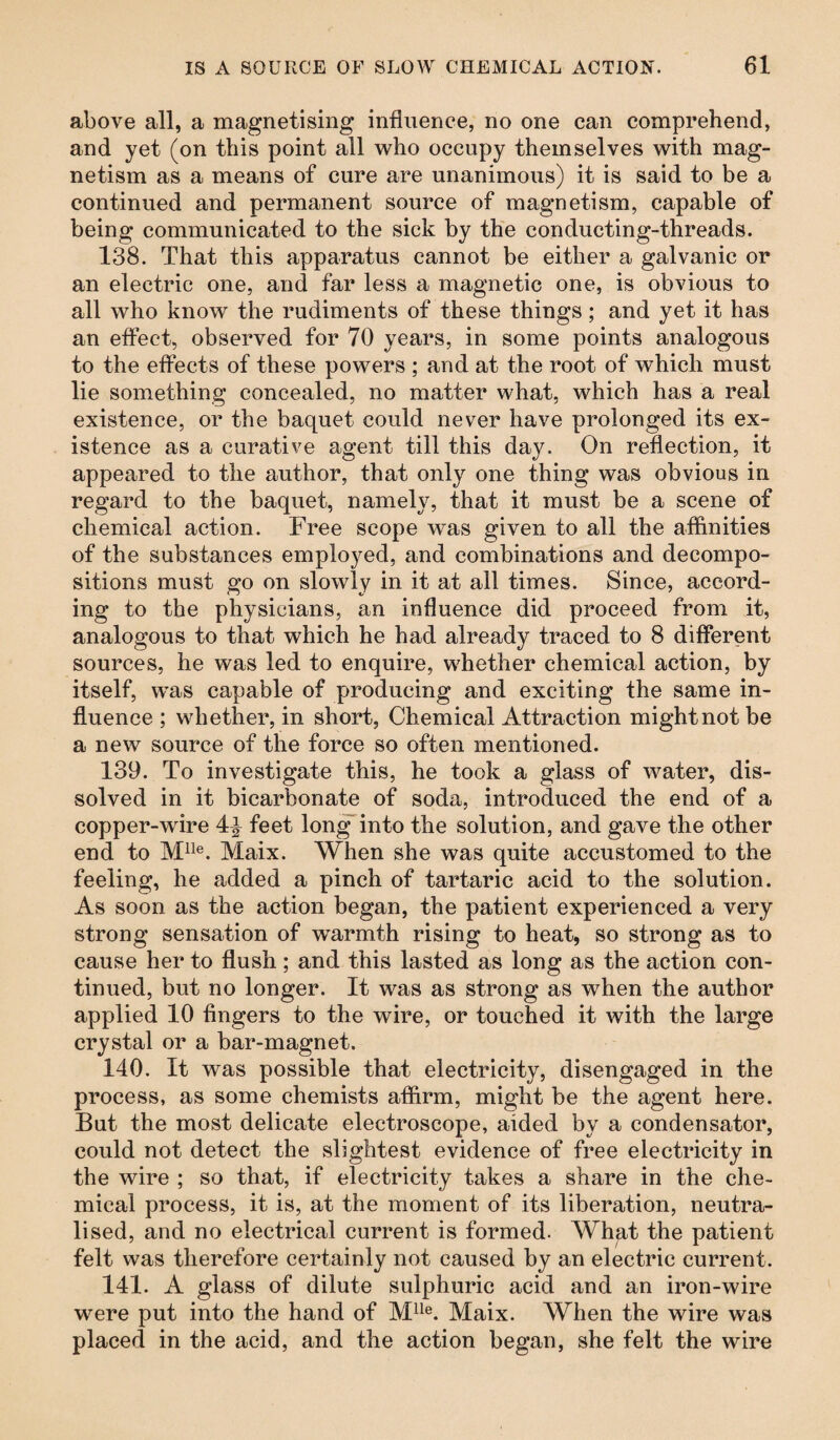 above all, a magnetising influence, no one can comprehend, and yet (on this point all who occupy themselves with mag¬ netism as a means of cure are unanimous) it is said to be a continued and permanent source of magnetism, capable of being communicated to the sick by the conducting-threads. 138. That this apparatus cannot be either a galvanic or an electric one, and far less a magnetic one, is obvious to all who know the rudiments of these things; and yet it has an effect, observed for 70 years, in some points analogous to the effects of these powers ; and at the root of which must lie something concealed, no matter what, which has a real existence, or the baquet could never have prolonged its ex¬ istence as a curative agent till this day. On reflection, it appeared to the author, that only one thing was obvious in regard to the baquet, namely, that it must be a scene of chemical action. Free scope was given to all the affinities of the substances employed, and combinations and decompo¬ sitions must go on slowly in it at all times. Since, accord¬ ing to the physicians, an influence did proceed from it, analogous to that which he had already traced to 8 different sources, he was led to enquire, whether chemical action, by itself, was capable of producing and exciting the same in¬ fluence ; whether, in short, Chemical Attraction might not be a new source of the force so often mentioned. 139. To investigate this, he took a glass of water, dis¬ solved in it bicarbonate of soda, introduced the end of a copper-wire 4^ feet long into the solution, and gave the other end to Mlle. Maix. When she was quite accustomed to the feeling, he added a pinch of tartaric acid to the solution. As soon as the action began, the patient experienced a very strong sensation of wxarmth rising to heat, so strong as to cause her to flush; and this lasted as long as the action con¬ tinued, but no longer. It was as strong as when the author applied 10 fingers to the wire, or touched it with the large crystal or a bar-magnet. 140. It was possible that electricity, disengaged in the process, as some chemists affirm, might be the agent here. But the most delicate electroscope, aided by a condensator, could not detect the slightest evidence of free electricity in the wire ; so that, if electricity takes a share in the che¬ mical process, it is, at the moment of its liberation, neutra¬ lised, and no electrical current is formed. What the patient felt was therefore certainly not caused by an electric current. 141. A glass of dilute sulphuric acid and an iron-wire were put into the hand of Mlle. Maix. When the wire was placed in the acid, and the action began, she felt the wire