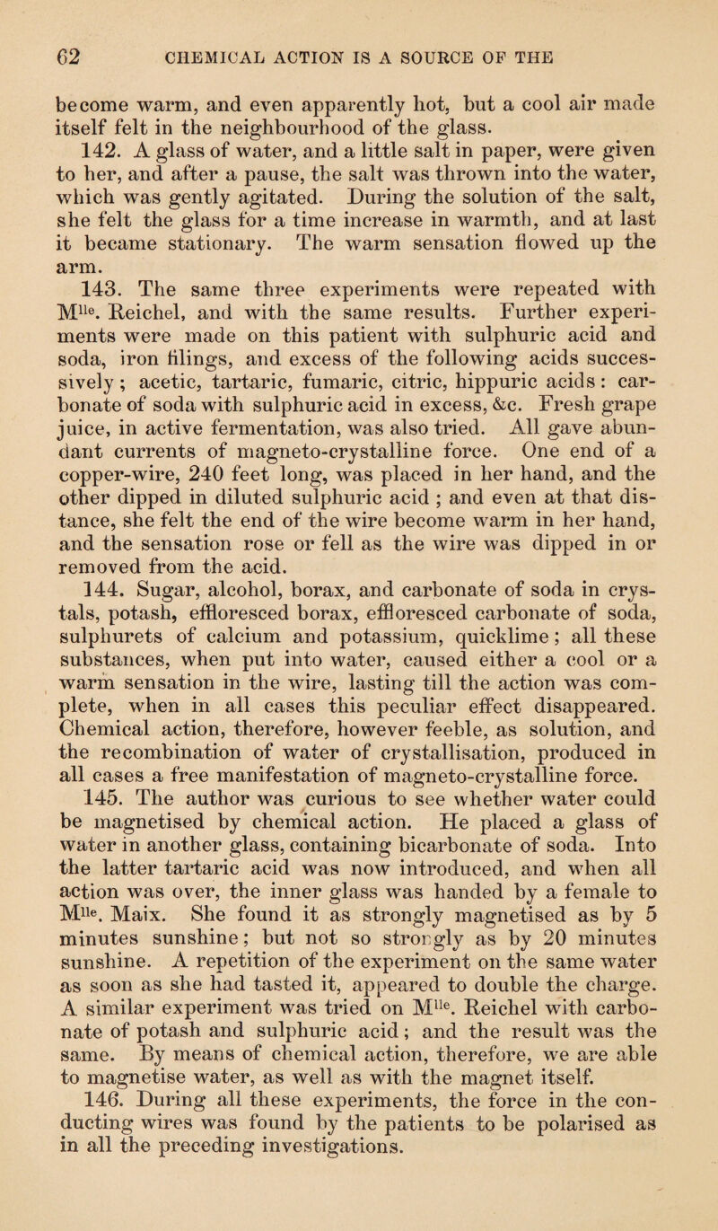 become warm, and even apparently hot, but a cool air made itself felt in the neighbourhood of the glass. 142. A glass of water, and a little salt in paper, were given to her, and after a pause, the salt was thrown into the water, which was gently agitated. During the solution of the salt, she felt the glass for a time increase in warmth, and at last it became stationary. The warm sensation flowed up the arm. 143. The same three experiments were repeated with Mlle. Reichel, and with the same results. Further experi¬ ments were made on this patient with sulphuric acid and soda, iron filings, and excess of the following acids succes¬ sively ; acetic, tartaric, fumaric, citric, hippuric acids: car¬ bonate of soda with sulphuric acid in excess, &c. Fresh grape juice, in active fermentation, was also tried. All gave abun¬ dant currents of magneto-crystalline force. One end of a copper-wire, 240 feet long, was placed in her hand, and the other dipped in diluted sulphuric acid ; and even at that dis¬ tance, she felt the end of the wire become warm in her hand, and the sensation rose or fell as the wire was dipped in or removed from the acid. 144. Sugar, alcohol, borax, and carbonate of soda in crys¬ tals, potash, effloresced borax, effloresced carbonate of soda, sulphurets of calcium and potassium, quicklime; all these substances, when put into water, caused either a cool or a warm sensation in the wire, lasting till the action was com¬ plete, when in all cases this peculiar effect disappeared. Chemical action, therefore, however feeble, as solution, and the recombination of water of crystallisation, produced in all cases a free manifestation of magneto-crystalline force. 145. The author was curious to see whether water could be magnetised by chemical action. He placed a glass of water in another glass, containing bicarbonate of soda. Into the latter tartaric acid was now introduced, and when all action was over, the inner glass was handed by a female to Mlle. Maix. She found it as strongly magnetised as by 5 minutes sunshine; but not so strongly as by 20 minutes sunshine. A repetition of the experiment on the same water as soon as she had tasted it, appeared to double the charge. A similar experiment was tried on Mlie. Reichel with carbo¬ nate of potash and sulphuric acid; and the result was the same. By means of chemical action, therefore, we are able to magnetise water, as well as with the magnet itself. 146. During all these experiments, the force in the con¬ ducting wires was found by the patients to be polarised as in all the preceding investigations.