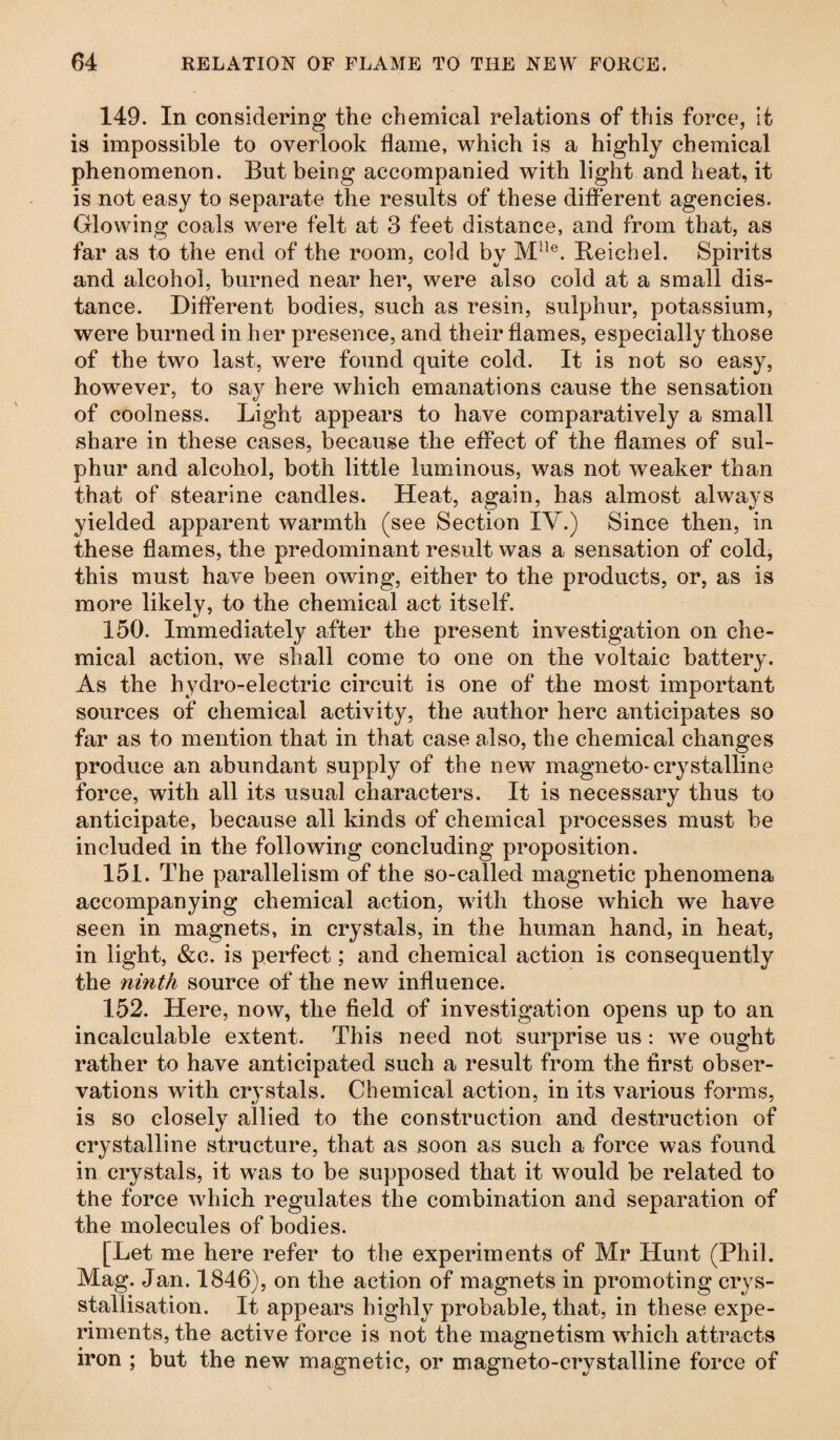 149. In considering the chemical relations of this force, it is impossible to overlook flame, which is a highly chemical phenomenon. But being accompanied with light and heat, it is not easy to separate the results of these different agencies. Glowing coals were felt at 3 feet distance, and from that, as far as to the end of the room, cold by Mlle. Reichel. Spirits and alcohol, burned near her, were also cold at a small dis¬ tance. Different bodies, such as resin, sulphur, potassium, were burned in her presence, and their flames, especially those of the two last, were found quite cold. It is not so easy, however, to say here which emanations cause the sensation of coolness. Light appears to have comparatively a small share in these cases, because the effect of the flames of sul¬ phur and alcohol, both little luminous, was not weaker than that of stearine candles. Heat, again, has almost always yielded apparent warmth (see Section IV.) Since then, in these flames, the predominant result was a sensation of cold, this must have been owing, either to the products, or, as is more likely, to the chemical act itself. 150. Immediately after the present investigation on che¬ mical action, we shall come to one on the voltaic battery. As the hydro-electric circuit is one of the most important sources of chemical activity, the author here anticipates so far as to mention that in that case also, the chemical changes produce an abundant supply of the new magneto-crystalline force, with all its usual characters. It is necessary thus to anticipate, because all kinds of chemical processes must be included in the following concluding proposition. 151. The parallelism of the so-called magnetic phenomena accompanying chemical action, with those which we have seen in magnets, in crystals, in the human hand, in heat, in light, &c. is perfect; and chemical action is consequently the ninth source of the new influence. 152. Here, now, the field of investigation opens up to an incalculable extent. This need not surprise us : we ought rather to have anticipated such a result from the first obser¬ vations with crystals. Chemical action, in its various forms, is so closely allied to the construction and destruction of crystalline structure, that as soon as such a force was found in crystals, it was to be supposed that it would be related to the force which regulates the combination and separation of the molecules of bodies. [Let me here refer to the experiments of Mr Hunt (Phil. Mag. Jan. 1846), on the action of magnets in promoting crys- stallisation. It appears highly probable, that, in these expe¬ riments, the active force is not the magnetism which attracts iron ; but the new magnetic, or magneto-crystalline force of