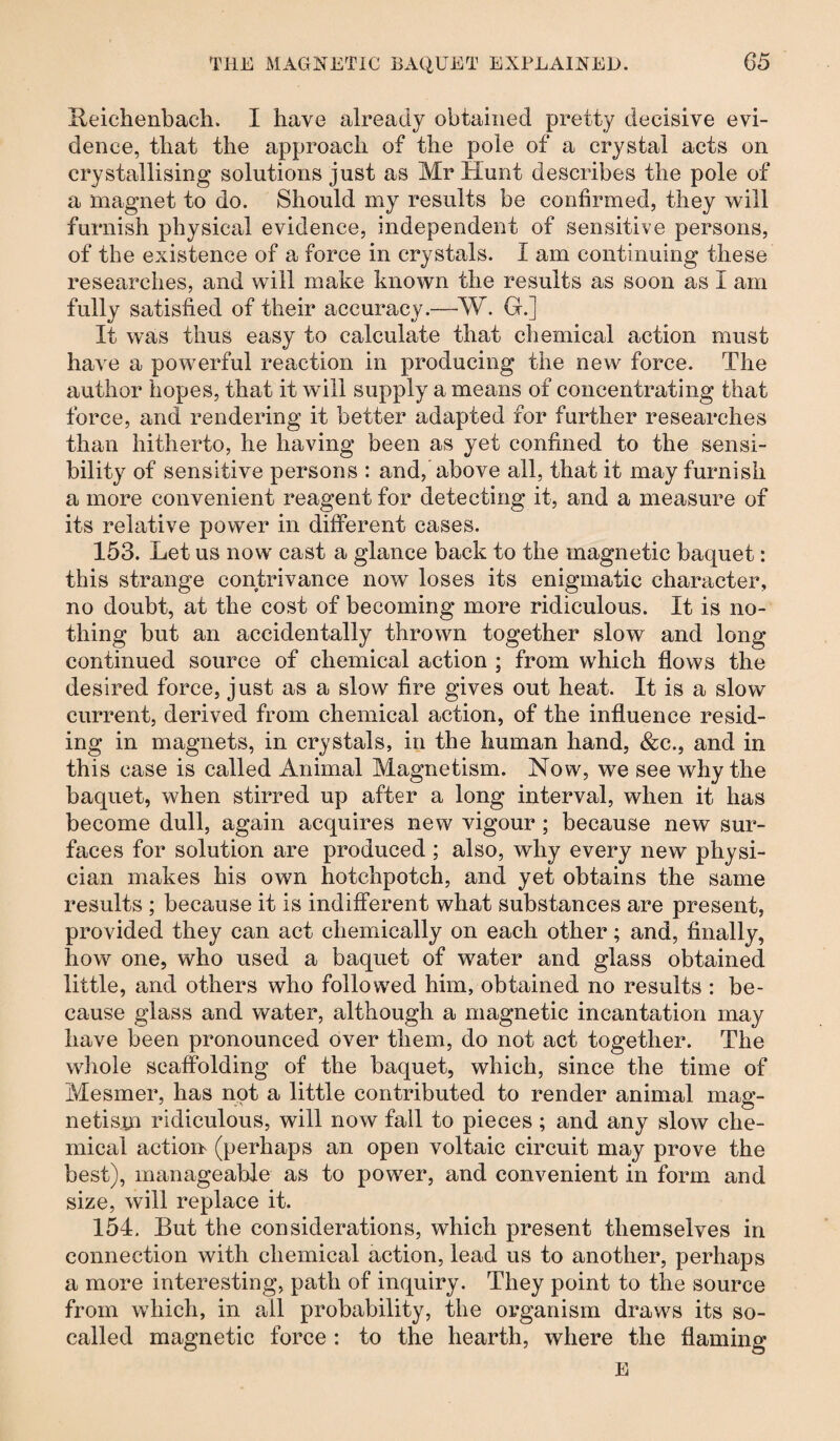 Heichenbach. I have already obtained pretty decisive evi¬ dence, that the approach of the pole of a crystal acts on crystallising solutions just as Mr Hunt describes the pole of a magnet to do. Should my results be confirmed, they will furnish physical evidence, independent of sensitive persons, of the existence of a force in crystals. 1 am continuing these researches, and will make known the results as soon as I am fully satisfied of their accuracy.—-W. G.] It was thus easy to calculate that chemical action must have a powerful reaction in producing the new force. The author hopes, that it will supply a means of concentrating that force, and rendering it better adapted for further researches than hitherto, he having been as yet confined to the sensi¬ bility of sensitive persons : and, above all, that it may furnish a more convenient reagent for detecting it, and a measure of its relative power in different cases. 153. Let us now cast a glance back to the magnetic baquet: this strange contrivance now loses its enigmatic character, no doubt, at the cost of becoming more ridiculous. It is no¬ thing but an accidentally thrown together slow and long continued source of chemical action ; from which flows the desired force, just as a slow fire gives out heat. It is a slow current, derived from chemical action, of the influence resid¬ ing in magnets, in crystals, in the human hand, &c., and in this case is called Animal Magnetism. Now, we see why the baquet, when stirred up after a long interval, when it has become dull, again acquires new vigour ; because new sur¬ faces for solution are produced ; also, why every new physi¬ cian makes his own hotchpotch, and yet obtains the same results ; because it is indifferent what substances are present, provided they can act chemically on each other; and, finally, how one, who used a baquet of water and glass obtained little, and others who followed him, obtained no results : be¬ cause glass and water, although a magnetic incantation may have been pronounced over them, do not act together. The whole scaffolding of the baquet, which, since the time of Mesmer, has not a little contributed to render animal mag¬ netism ridiculous, will now fall to pieces; and any slow che¬ mical action (perhaps an open voltaic circuit may prove the best), manageable as to power, and convenient in form and size, will replace it. 154. But the considerations, which present themselves in connection with chemical action, lead us to another, perhaps a more interesting, path of inquiry. They point to the source from which, in all probability, the organism draws its so- called magnetic force : to the hearth, where the flaming E