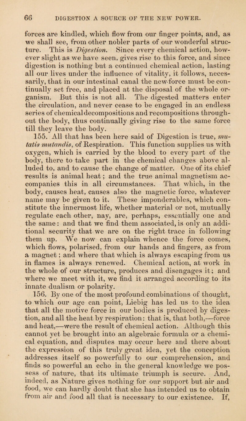 forces are kindled, which flow from our finger points, and, as we shall see, from other nobler parts of our wonderful struc¬ ture. This is Digestion. Since every chemical action, how¬ ever slight as we have seen, gives rise to this force, and since digestion is nothing but a continued chemical action, lasting all our lives under the influence of vitality, it follows, neces¬ sarily, that in our intestinal canal the new force must be con¬ tinually set free, and placed at the disposal of the whole or¬ ganism. But this is not all. The digested matters enter the circulation, and never cease to be engaged in an endless series of chemical decompositions and recompositions through¬ out the body, thus continually giving rise to the same force till they leave the body. 155. All that has been here said of Digestion is true, mu- tatis mutandis, of Respiration. This function supplies us with oxygen, which is carried by the blood to every part of the body, there to take part in the chemical changes above al¬ luded to, and to cause the change of matter. One of its chief results is animal heat; and the true animal magnetism ac¬ companies this in all circumstances. That which, in the body, causes heat, causes also the magnetic force, whatever name may be given to it. These imponderables, which con¬ stitute the innermost life, whether material or not, mutually regulate each other, nay, are, perhaps, essentially one and the same: and that we find them associated, is only an addi¬ tional security that we are on the right trace in following them up. We now can explain whence the force comes, which flows, polarised, from our hands and fingers, as from a magnet; and where that which is always escaping from us in flames is always renewed. Chemical action, at work in the whole of our structure, produces and disengages it; and where we meet with it, we find it arranged according to its innate dualism or polarity. 156. By one of the most profound combinations of thought, to which our age can point, Liebig has led us to the idea that all the motive force in our bodies is produced by diges¬ tion, and all the heat by respiration: that is, that both,—force and heat,—were the result of chemical action. Although this cannot yet be brought into an algebraic formula or a chemi¬ cal equation, and disputes may occur here and there about the expression of this truly great idea, yet the conception addresses itself so powerfully to our comprehension, and finds so powerful an echo in the general knowledge we pos¬ sess of nature, that its ultimate triumph is secure. And, indeed, as Nature gives nothing for our support but air and food, we can hardly doubt that she has intended us to obtain from air and food all that is necessary to our existence. If,