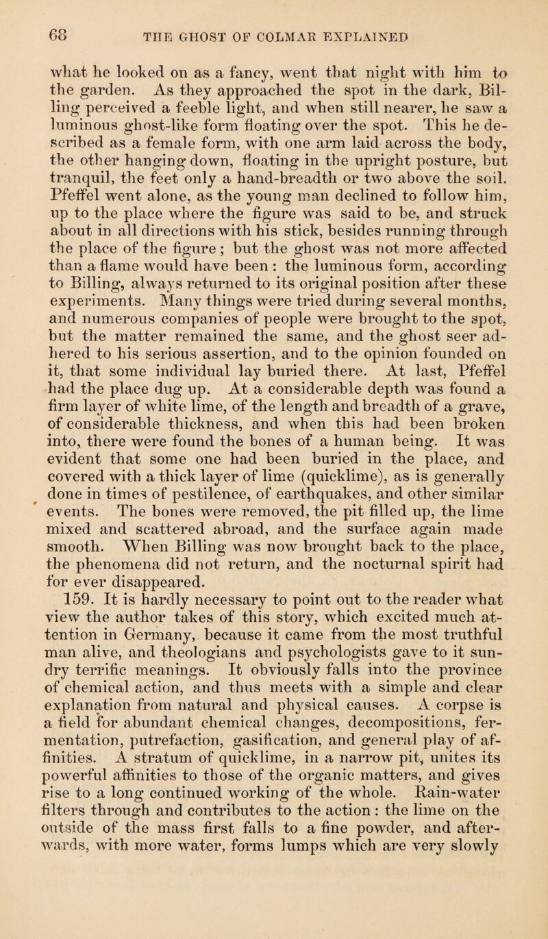 what he looked on as a fancy, went that night with him to the garden. As they approached the spot in the dark, Bil¬ ling perceived a feeble light, and when still nearer, he saw a luminous ghost-like form floating over the spot. This he de¬ scribed as a female form, with one arm laid across the body, the other hanging down, floating in the upright posture, but tranquil, the feet only a hand-breadth or two above the soil. Pfeffel went alone, as the young man declined to follow him, up to the place where the figure was said to be, and struck about in all directions with his stick, besides running through the place of the figure; but the ghost was not more affected than a flame would have been : the luminous form, according to Billing, always returned to its original position after these experiments. Many things were tried during several months, and numerous companies of people were brought to the spot, but the matter remained the same, and the ghost seer ad¬ hered to his serious assertion, and to the opinion founded on it, that some individual lay buried there. At last, Pfeffel had the place dug up. At a considerable depth was found a firm layer of white lime, of the length and breadth of a grave, of considerable thickness, and when this had been broken into, there were found the bones of a human being. It was evident that some one had been buried in the place, and covered with a thick layer of lime (quicklime), as is generally done in times of pestilence, of earthquakes, and other similar events. The bones were removed, the pit filled up, the lime mixed and scattered abroad, and the surface again made smooth. When Billing was now brought back to the place, the phenomena did not return, and the nocturnal spirit had for ever disappeared. 159. It is hardly necessary to point out to the reader what view the author takes of this story, which excited much at¬ tention in Germany, because it came from the most truthful man alive, and theologians and psychologists gave to it sun¬ dry terrific meanings. It obviously falls into the province of chemical action, and thus meets with a simple and clear explanation from natural and physical causes. A corpse is a field for abundant chemical changes, decompositions, fer¬ mentation, putrefaction, gasification, and general play of af¬ finities. A stratum of quicklime, in a narrow pit, unites its powerful affinities to those of the organic matters, and gives rise to a long continued working of the whole. Rain-water filters through and contributes to the action : the lime on the outside of the mass first falls to a fine powder, and after¬ wards, with more water, forms lumps which are very slowly