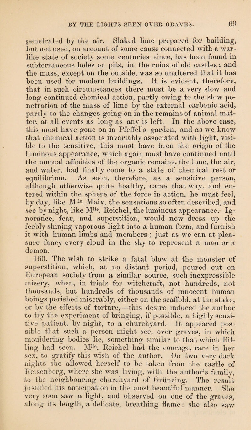 penetrated by the air. Slaked lime prepared for building, but not used, on account of some cause connected with a war¬ like state of society some centuries since, has been found in subterraneous holes or pits, in the ruins of old castles; and the mass, except on the outside, was so unaltered that it has been used for modern buildings. It is evident, therefore, that in such circumstances there must be a very slow and long continued chemical action, partly owing to the slow pe¬ netration of the mass of lime by the external carbonic acid, partly to the changes going on in the remains of animal mat¬ ter, at all events as long as any is left. In the above case, this must have gone on in Pfeffel’s garden, and as we know that chemical action is invariably associated with light, visi¬ ble to the sensitive, this must have been the origin of the luminous appearance, which again must have continued until the mutual affinities of the organic remains, the lime, the air, and water, had finally come to a state of chemical rest or equilibrium. As soon, therefore, as a sensitive person, although otherwise quite healthy, came that way, and en¬ tered within the sphere of the force in action, he must feel, by day, like Mlle. Maix, the sensations so often described, and see by night, like Mlle. Reichel, the luminous appearance. Ig¬ norance, fear, and superstition, would now dress up the feebly shining vaporous light into a human form, and furnish it with human limbs and members ; just as we can at plea¬ sure fancy every cloud in the sky to represent a man or a demon. 160. The wish to strike a fatal blow at the monster of superstition, which, at no distant period, poured out on European society from a similar source, such inexpressible misery, when, in trials for witchcraft, not hundreds, not thousands, but hundreds of thousands of innocent human beings perished miserably, either on the scaffold, at the stake, or by the effects of torture,—this desire induced the author to try the experiment of bringing, if possible, a highly sensi¬ tive patient, by night, to a churchyard. It appeared pos¬ sible that such a person might see, over graves, in which mouldering bodies lie, something similar to that which Bil¬ ling had seen. Mlle. Reichel had the courage, rare in her sex, to gratify this wish of the author. On two very dark nights she allowed herself to be taken from the castle of Reisenberg, where she was living, with the author’s family, to the neighbouring churchyard of Griinzing. The result justified his anticipation in the most beautiful manner. She very soon saw a light, and observed on one of the graves, along its length, a delicate, breathing flame: she also saw