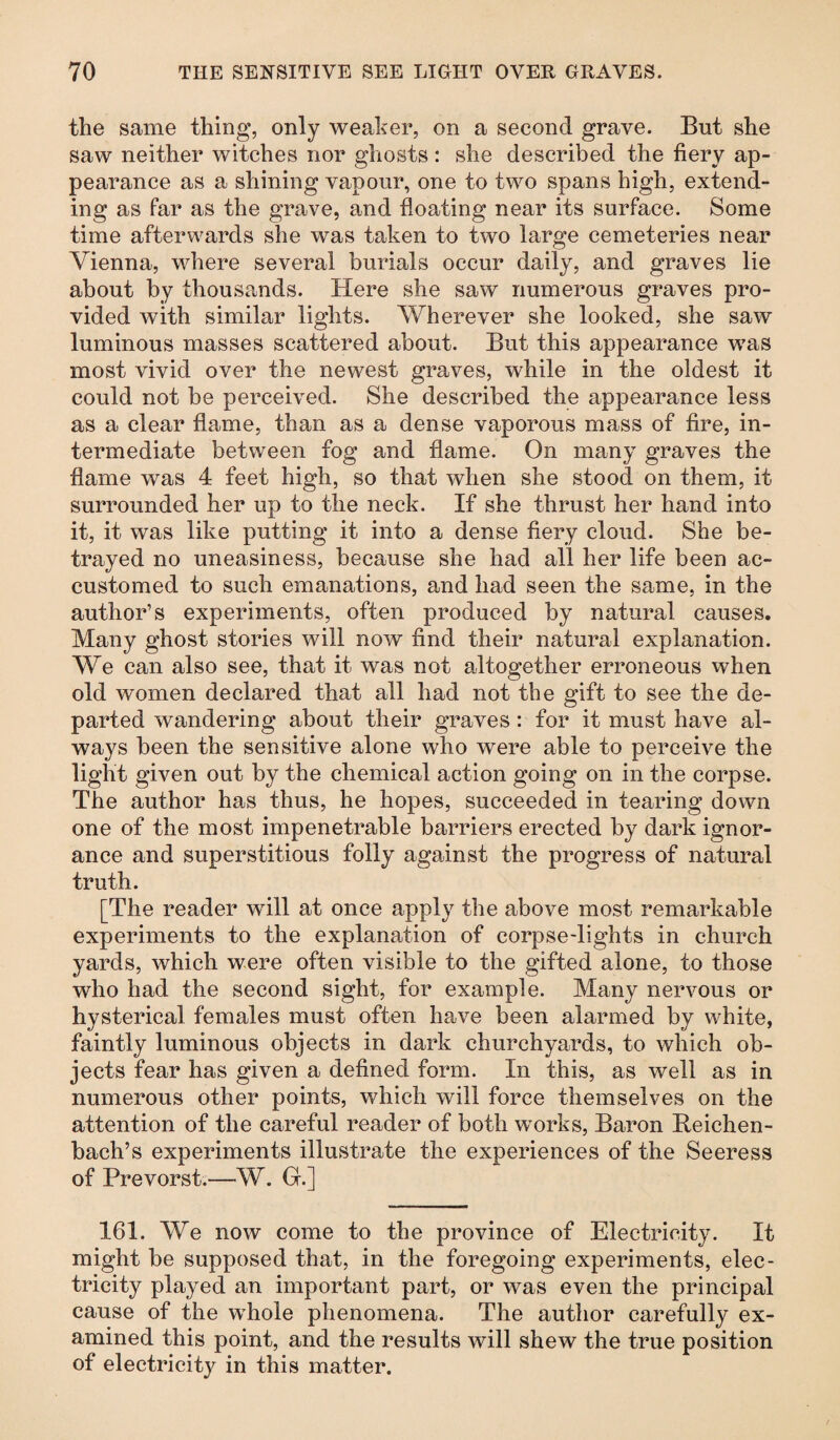 the same thing, only weaker, on a second grave. But she saw neither witches nor ghosts: she described the fiery ap¬ pearance as a shining vapour, one to two spans high, extend¬ ing as far as the grave, and floating near its surface. Some time afterwards she was taken to two large cemeteries near Vienna, where several burials occur daily, and graves lie about by thousands. Here she saw numerous graves pro¬ vided with similar lights. Wherever she looked, she saw luminous masses scattered about. But this appearance w>as most vivid over the newest graves, while in the oldest it could not be perceived. She described the appearance less as a clear flame, than as a dense vaporous mass of fire, in¬ termediate between fog and flame. On many graves the flame was 4 feet high, so that when she stood on them, it surrounded her up to the neck. If she thrust her hand into it, it was like putting it into a dense fiery cloud. She be¬ trayed no uneasiness, because she had all her life been ac¬ customed to such emanations, and had seen the same, in the author’s experiments, often produced by natural causes. Many ghost stories will now find their natural explanation. We can also see, that it was not altogether erroneous when old women declared that all had not the gift to see the de¬ parted wandering about their graves : for it must have al¬ ways been the sensitive alone who were able to perceive the light given out by the chemical action going on in the corpse. The author has thus, he hopes, succeeded in tearing down one of the most impenetrable barriers erected by dark ignor¬ ance and superstitious folly against the progress of natural truth. [The reader will at once apply the above most remarkable experiments to the explanation of corpse-lights in church yards, which were often visible to the gifted alone, to those who had the second sight, for example. Many nervous or hysterical females must often have been alarmed by white, faintly luminous objects in dark churchyards, to which ob¬ jects fear has given a defined form. In this, as well as in numerous other points, which will force themselves on the attention of the careful reader of both works, Baron Beichen- bach’s experiments illustrate the experiences of the Seeress of Prevorst.—W. G.] 161. We now come to the province of Electricity. It might be supposed that, in the foregoing experiments, elec¬ tricity played an important part, or was even the principal cause of the whole phenomena. The author carefully ex¬ amined this point, and the results will shew the true position of electricity in this matter.