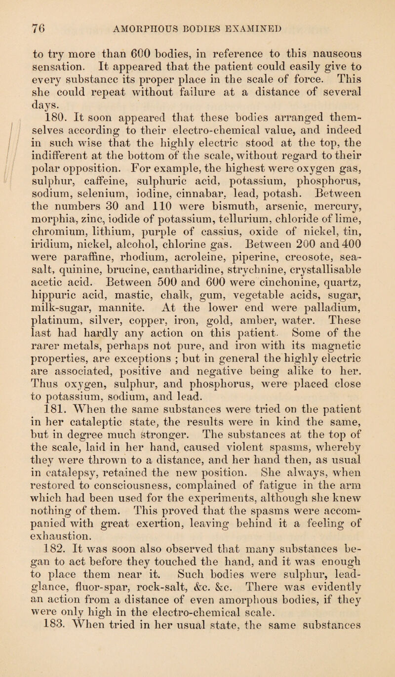 to try more than 600 bodies, in reference to this nauseous sensation. It appeared that the patient could easily give to every substance its proper place in the scale of force. This she could repeat without failure at a distance of several days. 180. It soon appeared that these bodies arranged them¬ selves according to their electro-chemical value, and indeed in such wise that the highly electric stood at the top, the indifferent at the bottom of the scale, without regard to their polar opposition. For example, the highest were oxygen gas, sulphur, caffeine, sulphuric acid, potassium, phosphorus, sodium, selenium, iodine, cinnabar, lead, potash. Between the numbers 30 and 110 were bismuth, arsenic, mercury, morphia, zinc, iodide of potassium, tellurium, chloride of lime, chromium, lithium, purple of cassius, oxide of nickel, tin, iridium, nickel, alcohol, chlorine gas. Between 200 and400 were paraffine, rhodium, acroleine, piperine, creosote, sea- salt, quinine, brucine, ea,ntharidine, strychnine, crystallisable acetic acid. Between 500 and 600 were cinchonine, quartz, hippuric acid, mastic, chalk, gum, vegetable acids, sugar, milk-sugar, mannite. At the lower end were palladium, platinum, silver, copper, iron, gold, amber, water. These last had hardly any action on this patient. Some of the rarer metals, perhaps not pure, and iron with its magnetic properties, are exceptions ; but in general the highly electric are associated, positive and negative being alike to her. Thus oxygen, sulphur, and phosphorus, were placed close to potassium, sodium, and lead. 181. When the same substances were tried on the patient in her cataleptic state, the results were in kind the same, but in degree much stronger. The substances at the top of the scale, laid in her hand, caused violent spasms, whereby they were thrown to a distance, and her hand then, as usual in catalepsy, retained the new position. She always, when restored to consciousness, complained of fatigue in the arm which had been used for the experiments, although she knew nothing of them. This proved that the spasms were accom¬ panied with great exertion, leaving behind it a feeling of exhaustion. 182. It was soon also observed that many substances be¬ gan to act before they touched the hand, and it was enough to place them near it. Such bodies were sulphur, lead- glance, fluor-spar, rock-salt, &c. &e. There was evidently an action from a distance of even amorphous bodies, if they were only high in the electro-chemical scale. 183. When tried in her usual state, the same substances