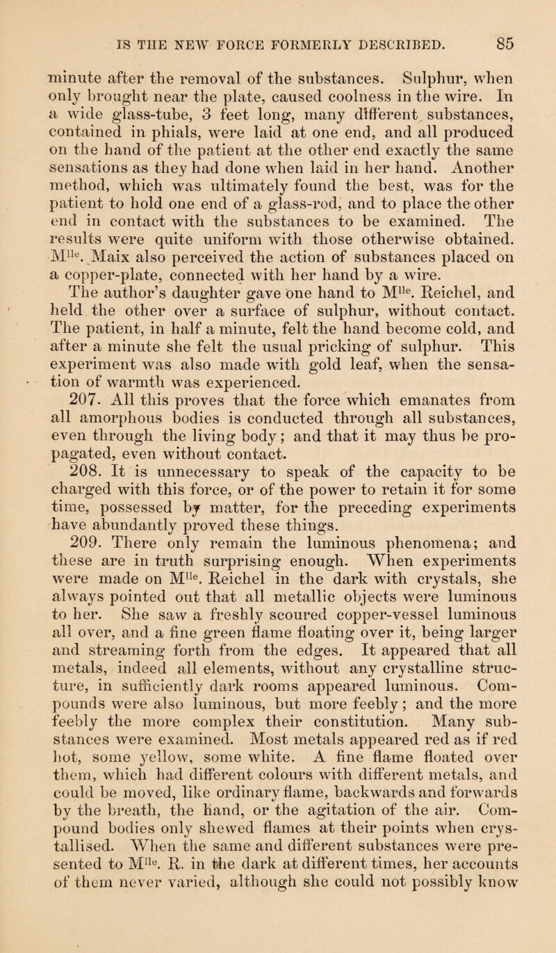 minute after the removal of the substances. Sulphur, when only brought near the plate, caused coolness in the wire. In a wide glass-tube, 3 feet long, many different substances, contained in phials, were laid at one end, and all produced on the hand of the patient at the other end exactly the same sensations as they had done when laid in her hand. Another method, which was ultimately found the best, was for the patient to hold one end of a glass-rod, and to place the other end in contact with the substances to be examined. The results were quite uniform with those otherwise obtained. Mlle. Maix also perceived the action of substances placed on a copper-plate, connected with her hand by a wire. The author’s daughter gave one hand to Mlle. Reichel, and held the other over a surface of sulphur, without contact. The patient, in half a minute, felt the hand become cold, and after a minute she felt the usual pricking of sulphur. This experiment was also made with gold leaf, when the sensa¬ tion of warmth was experienced. 207. All this proves that the force which emanates from all amorphous bodies is conducted through all substances, even through the living body; and that it may thus be pro¬ pagated, even without contact. 208. It is unnecessary to speak of the capacity to be charged with this force, or of the power to retain it for some time, possessed by matter, for the preceding experiments have abundantly proved these things. 209. There only remain the luminous phenomena; and these are in truth surprising enough. When experiments were made on Mlle. Reichel in the dark with crystals, she always pointed out that all metallic objects w;ere luminous to her. She saw a freshly scoured copper-vessel luminous ail over, and a fine green flame floating over it, being larger and streaming forth from the edges. It appeared that all metals, indeed all elements, without any crystalline struc¬ ture, in sufficiently dark rooms appeared luminous. Com¬ pounds were also luminous, but more feebly; and the more feebly the more complex their constitution. Many sub¬ stances were examined. Most metals appeared red as if red hot, some yellow, some white. A fine flame floated over them, which had different colours with different metals, and could be moved, like ordinary flame, backwards and forwards by the breath, the hand, or the agitation of the air. Com¬ pound bodies only shewed flames at their points wrhen crys¬ tallised. When the same and different substances were pre¬ sented to Mlle. R. in the dark at different times, her accounts of them never varied, although she could not possibly know