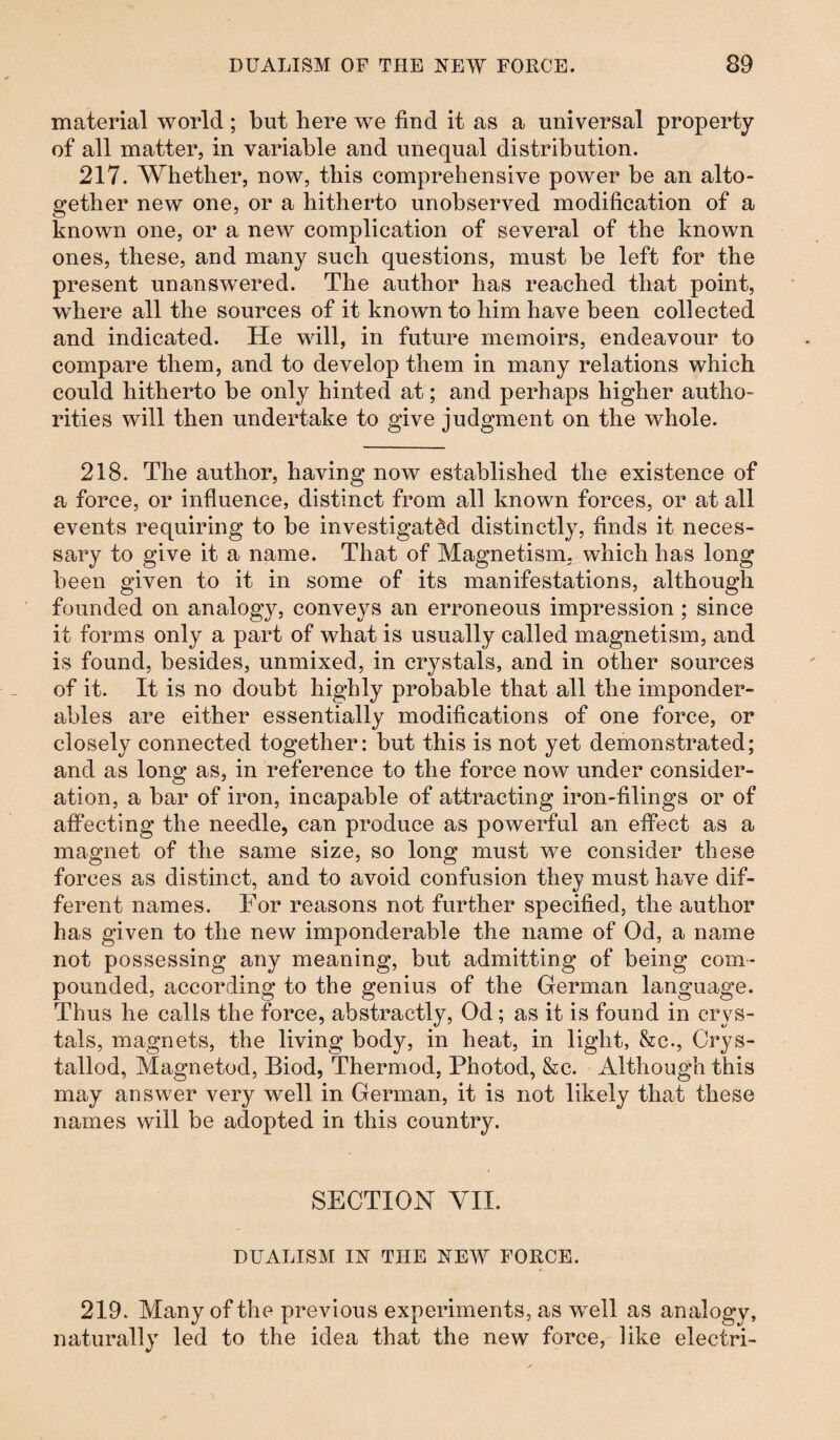 material world; but here we find it as a universal property of all matter, in variable and unequal distribution. 217. Whether, now, this comprehensive power be an alto¬ gether new one, or a hitherto unobserved modification of a known one, or a new complication of several of the known ones, these, and many such questions, must be left for the present unanswered. The author lias reached that point, where all the sources of it known to him have been collected and indicated. He will, in future memoirs, endeavour to compare them, and to develop them in many relations which could hitherto be only hinted at; and perhaps higher autho¬ rities will then undertake to give judgment on the whole. 218. The author, having now established the existence of a force, or influence, distinct from all known forces, or at all events requiring to be investigated distinctly, finds it neces¬ sary to give it a name. That of Magnetism, which has long been given to it in some of its manifestations, although founded on analogy, conveys an erroneous impression ; since it forms only a part of what is usually called magnetism, and is found, besides, unmixed, in crystals, and in other sources of it. It is no doubt highly probable that all the imponder¬ ables are either essentially modifications of one force, or closely connected together: but this is not yet demonstrated; and as long as, in reference to the force now under consider¬ ation, a bar of iron, incapable of attracting iron-filings or of affecting the needle, can produce as powerful an effect as a magnet of the same size, so long must we consider these forces as distinct, and to avoid confusion they must have dif¬ ferent names. For reasons not further specified, the author has given to the new imponderable the name of Od, a name not possessing any meaning, but admitting of being com¬ pounded, according to the genius of the German language. Thus he calls the force, abstractly, Od; as it is found in crys¬ tals, magnets, the living body, in heat, in light, &c., Crys- tallod, Magnetod, Biod, Thermod, Photod, &c. Although this may answer very well in German, it is not likely that these names will be adopted in this country. SECTION VII. DUALISM IN THE NEW FORCE. 219. Many of the previous experiments, as well as analogy, naturally led to the idea that the new force, like electri-