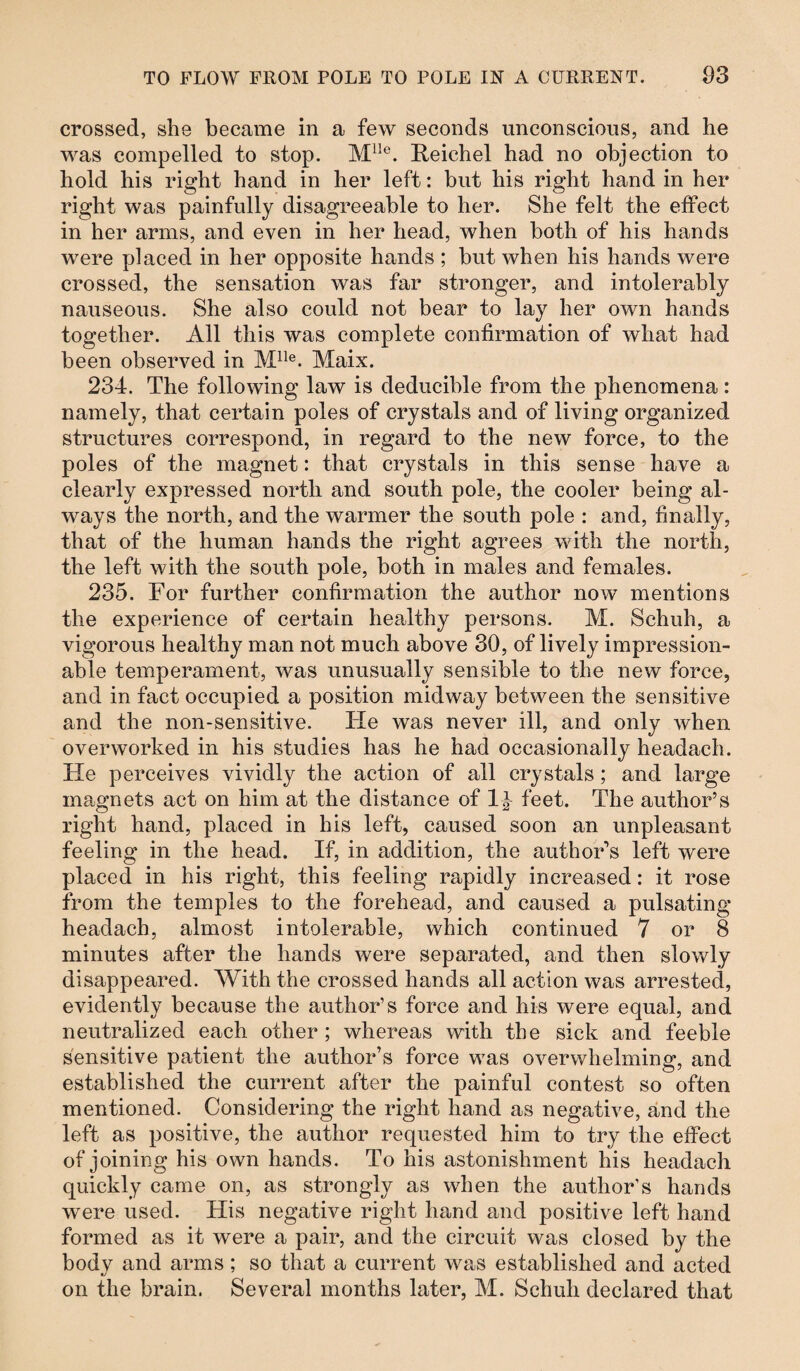 crossed, she became in a few seconds unconscious, and he was compelled to stop. Mlle. Reichel had no objection to hold his right hand in her left: but his right hand in her right was painfully disagreeable to her. She felt the effect in her arms, and even in her head, when both of his hands were placed in her opposite hands ; but when his hands were crossed, the sensation was far stronger, and intolerably nauseous. She also could not bear to lay her own hands together. All this was complete confirmation of what had been observed in Mlle. Maix. 234. The following law is deducible from the phenomena : namely, that certain poles of crystals and of living organized structures correspond, in regard to the new force, to the poles of the magnet: that crystals in this sense have a clearly expressed north and south pole, the cooler being al¬ ways the north, and the warmer the south pole : and, finally, that of the human hands the right agrees with the north, the left with the south pole, both in males and females. 235. For further confirmation the author now mentions the experience of certain healthy persons. M. Schuh, a vigorous healthy man not much above 30, of lively impression¬ able temperament, was unusually sensible to the new force, and in fact occupied a position midway between the sensitive and the non-sensitive. He was never ill, and only when overworked in his studies has he had occasionally headach. He perceives vividly the action of all crystals; and large magnets act on him at the distance of 1| feet. The author’s right hand, placed in his left, caused soon an unpleasant feeling in the head. If, in addition, the author's left were placed in his right, this feeling rapidly increased: it rose from the temples to the forehead, and caused a pulsating headach, almost intolerable, which continued 7 or 8 minutes after the hands were separated, and then slowly disappeared. With the crossed hands all action was arrested, evidently because the author’s force and his were equal, and neutralized each other ; whereas with the sick and feeble sensitive patient the author’s force was overwhelming, and established the current after the painful contest so often mentioned. Considering the right hand as negative, and the left as positive, the author requested him to try the effect of joining his own hands. To his astonishment his headach quickly came on, as strongly as when the author’s hands were used. His negative right hand and positive left hand formed as it were a pair, and the circuit was closed by the body and arms; so that a current was established and acted on the brain. Several months later, M. Schuh declared that
