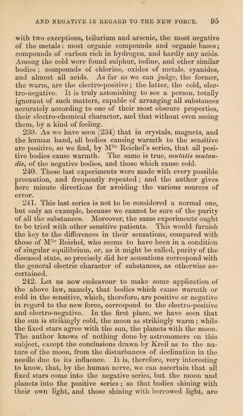 with two exceptions, tellurium and arsenic, the most negative of the metals: most organic compounds and organic bases; compounds of carbon rich in hydrogen, and hardly any acids. Among the cold were found sulphur, iodine, and other similar bodies ; compounds of chlorine, oxides of metals, cyanides, and almost all acids. As far as we can judge, the former, the warm, are the electro-positive ; the latter, the cold, elec¬ tro-negative. It is truly astonishing to see a person, totally ignorant of such matters, capable of arranging all substances accurately according to one of their most obscure properties, their electro-chemical character, and that without even seeing them, by a kind of feeling. 239. As we have seen (234) that in crystals, magnets, and the human hand, all bodies causing warmth to the sensitive are positive, so we find, by Mlle ReicheFs series, that all posi¬ tive bodies cause warmth. The same is true, mutatis mutan¬ dis, of the negative bodies, and those which cause cold. 240. These last experiments were made with every possible precaution, and frequently repeated ; and the author gives here minute directions for avoiding the various sources of error. 241. This last series is not to be considered a normal one, but only an example, because we cannot be sure of the purity of all the substances. Moreover, the same experiments ought to be tried with other sensitive patients. This would furnish the key to the differences in their sensations, compared with those of Mlle Reichel, who seems to have been in a condition of singular equilibrium, or, as it might be called, purity of the diseased state, so precisely did her sensations correspond with the general electric character of substances, as otherwise as¬ certained. 242. Let us now endeavour to make some application of the above law, namely, that bodies which cause warmth or cold in the sensitive, which, therefore, are positive or negative in regard to the new force, correspond to the electro-positive and electro-negative. In the first place, we have seen that the sun is strikingly cold, the moon as strikingly warm; while the fixed stars agree with the sun, the planets with the moon. The author knows of nothing done by astronomers on this subject, except the conclusions drawn by Kreil as to the na¬ ture of the moon, from the disturbances of declination in the needle due to its influence. It is, therefore, very interesting to know, that, by the human nerve, we can ascertain that all fixed stars come into the negative series, but the moon and planets into the positive series; so that bodies shining with their own light, and those shining with borrowed light, are
