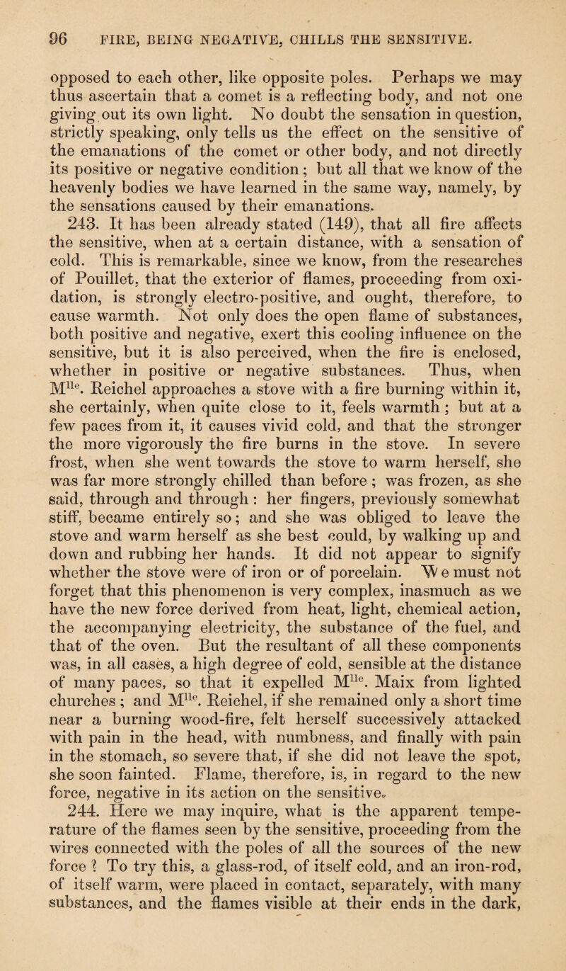 opposed to each other, like opposite poles. Perhaps we may thus ascertain that a comet is a reflecting body, and not one giving out its own light. No doubt the sensation in question, strictly speaking, only tells us the effect on the sensitive of the emanations of the comet or other body, and not directly its positive or negative condition ; but all that we know of the heavenly bodies we have learned in the same way, namely, by the sensations caused by their emanations. 243. It has been already stated (149), that all fire affects the sensitive, when at a certain distance, with a sensation of cold. This is remarkable, since we know, from the researches of Pouillet, that the exterior of flames, proceeding from oxi¬ dation, is strongly electro-positive, and ought, therefore, to cause warmth. Not only does the open flame of substances, both positive and negative, exert this cooling influence on the sensitive, but it is also perceived, when the fire is enclosed, whether in positive or negative substances. Thus, when Mlle. Reichel approaches a stove with a fire burning within it, she certainly, when quite close to it, feels warmth ; but at a few paces from it, it causes vivid cold, and that the stronger the more vigorously the fire burns in the stove. In severe frost, when she went towards the stove to warm herself, she was far more strongly chilled than before ; was frozen, as she said, through and through : her fingers, previously somewhat stiff, became entirely so; and she was obliged to leave the stove and warm herself as she best could, by walking up and down and rubbing her hands. It did not appear to signify whether the stove were of iron or of porcelain. 'W e must not forget that this phenomenon is very complex, inasmuch as we have the new force derived from heat, light, chemical action, the accompanying electricity, the substance of the fuel, and that of the oven. But the resultant of all these components was, in all cases, a high degree of cold, sensible at the distance of many paces, so that it expelled Mlle. Maix from lighted churches ; and Mlle. Reichel, if she remained only a short time near a burning wood-fire, felt herself successively attacked with pain in the head, with numbness, and finally with pain in the stomach, so severe that, if she did not leave the spot, she soon fainted. Flame, therefore, is, in regard to the new force, negative in its action on the sensitive. 244. Here we may inquire, what is the apparent tempe¬ rature of the flames seen by the sensitive, proceeding from the wires connected with the poles of all the sources of the new force ? To try this, a glass-rod, of itself cold, and an iron-rod, of itself warm, were placed in contact, separately, with many substances, and the flames visible at their ends in the dark,