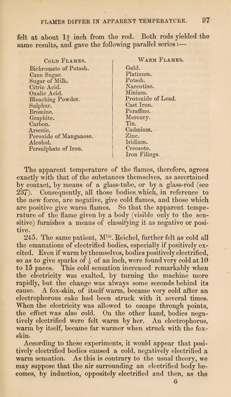 felt at about If inch from the rod. Both rods yielded the same results, and gave the following parallel series:—- Cold Flames. Bichromate of Potash. Cane Sugar. Sugar of Milk. Citric Acid. Oxalic Acid. Bleaching Powder. Sulphur. Bromine. Graphite. Carbon. Arsenic. Peroxide of Manganese. Alcohol. Persulphate of Iron. Warm Flames. Gold. Platinum. Potash. Narcotine. Minium. Protoxide of Lead. Cast Iron. Paraffine. Mercurv. Tin. Cadmium. Zinc. Iridium. Creosote. Iron Filings. The apparent temperature of the flames, therefore, agrees exactly with that of the substances themselves, as ascertained by contact, by means of a glass-tube, or by a glass-rod (see 237). Consequently, all those bodiesjwhich, in reference to the new force, are negative, give cold flames, and those which are positive give warm flames. So that the apparent tempe¬ rature of the flame given by a body (visible only to the sen¬ sitive) furnishes a means of classifying it as negative or posi¬ tive. 245. The same patient, Mlle. Reichel, further felt as cold all the emanations of electrified bodies, especially if positively ex¬ cited. Even if warm by themselves, bodies positively electrified, so as to give sparks of J of an inch, were found very cold at 10 to 15 paces. This cold sensation increased remarkably when the electricity was exalted, by turning the machine more rapidly, but the change was always some seconds behind its cause. A fox-skin, of itself warm, became very cold after an electrophorous cake had been struck with it several times. When the electricity was allowed to escape through points, the effect was also cold. On the other hand, bodies nega¬ tively electrified were felt warm by her. An electrophorus, warm by itself, became far warmer when struck with the fox- skin. According to these experiments, it would appear that posi¬ tively electrified bodies caused a cold, negatively electrified a warm sensation. As this is contrary to the usual theory, we may suppose that the air surrounding an electrified body be¬ comes, by induction, oppositely electrified and then, as the