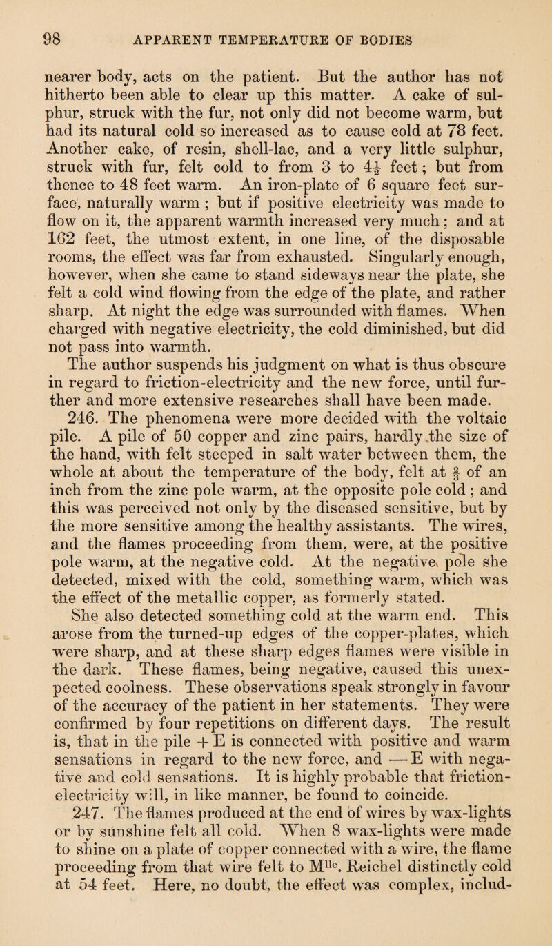 nearer body, acts on the patient. But the author has not hitherto been able to clear up this matter. A cake of sul¬ phur, struck with the fur, not only did not become warm, but had its natural cold so increased as to cause cold at 78 feet. Another cake, of resin, shell-lac, and a very little sulphur, struck with fur, felt cold to from 3 to 4^ feet; but from thence to 48 feet warm. An iron-plate of 6 square feet sur¬ face, naturally warm ; but if positive electricity was made to flow on it, the apparent warmth increased very much; and at 162 feet, the utmost extent, in one line, of the disposable rooms, the effect was far from exhausted. Singularly enough, however, when she came to stand sideways near the plate, she felt a cold wind flowing from the edge of the plate, and rather sharp. At night the edge was surrounded with flames. When charged with negative electricity, the cold diminished, but did not pass into warmth. The author suspends his judgment on what is thus obscure in regard to friction-electricity and the new force, until fur¬ ther and more extensive researches shall have been made. 246. The phenomena were more decided with the voltaic pile. A pile of 50 copper and zinc pairs, hardly the size of the hand, with felt steeped in salt water between them, the whole at about the temperature of the body, felt at § of an inch from the zinc pole warm, at the opposite pole cold; and this was perceived not only by the diseased sensitive, but by the more sensitive among the healthy assistants. The wires, and the flames proceeding from them, were, at the positive pole warm, at the negative cold. At the negative« pole she detected, mixed with the cold, something warm, which was the effect of the metallic copper, as formerly stated. She also detected something cold at the warm end. This arose from the turned-up edges of the copper-plates, which were sharp, and at these sharp edges flames were visible in the dark. These flames, being negative, caused this unex¬ pected coolness. These observations speak strongly in favour of the accuracy of the patient in her statements. They were confirmed by four repetitions on different days. The result is, that in the pile + E is connected with positive and warm sensations in regard to the new force, and — E with nega¬ tive and cold sensations. It is highly probable that friction- electricity will, in like manner, be found to coincide. 247. The flames produced at the end of wires by wax-lights or by sunshine felt all cold. When 8 wax-lights were made to shine on a plate of copper connected with a wire, the flame proceeding from that wire felt to Mlle. Beiehel distinctly cold at 54 feet. Here, no doubt, the effect was complex, includ-