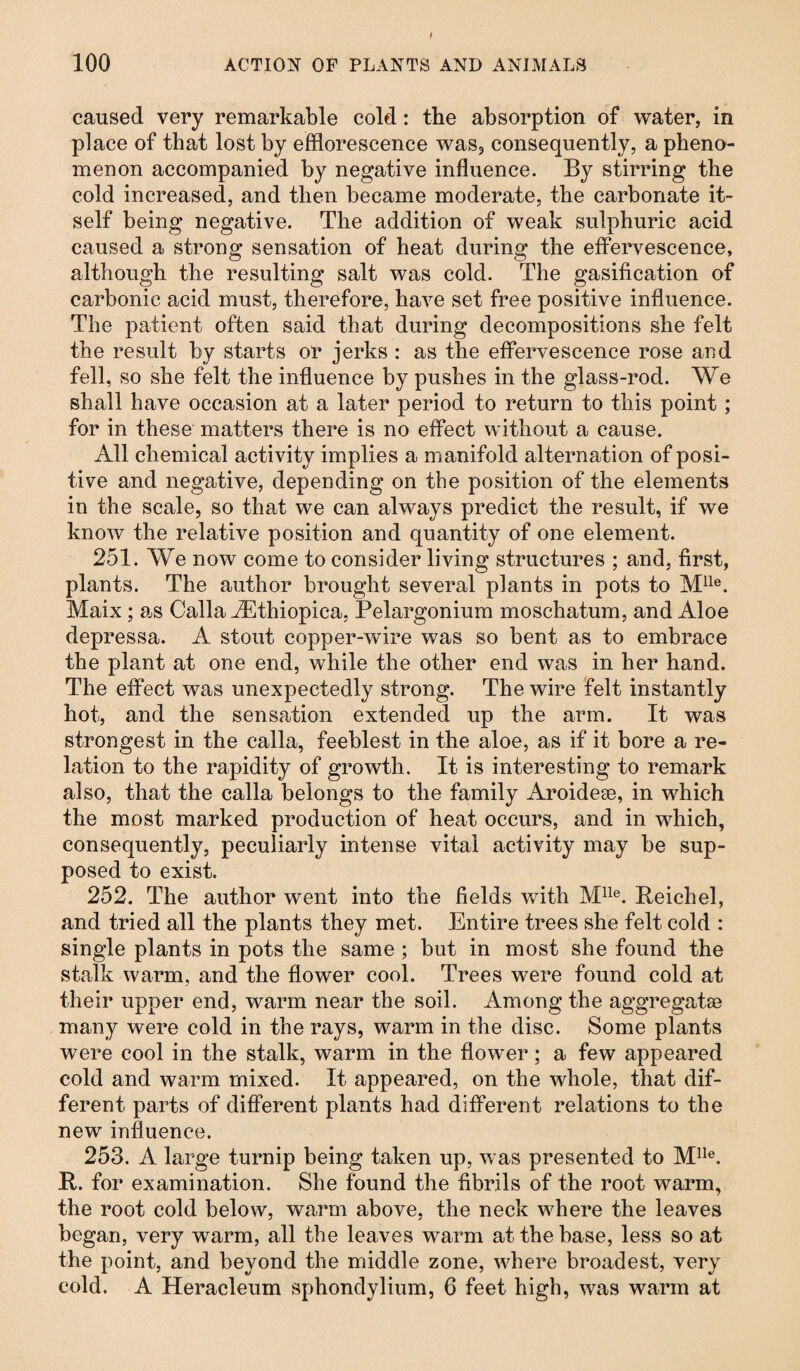 caused very remarkable cold: the absorption of water, in place of that lost by efflorescence was, consequently, a pheno¬ menon accompanied by negative influence. By stirring the cold increased, and then became moderate, the carbonate it¬ self being negative. The addition of weak sulphuric acid caused a strong sensation of heat during the effervescence, although the resulting salt was cold. The gasification of carbonic acid must, therefore, have set free positive influence. The patient often said that during decompositions she felt the result by starts or jerks : as the effervescence rose and fell, so she felt the influence by pushes in the glass-rod. We shall have occasion at a later period to return to this point ; for in these matters there is no effect without a cause. All chemical activity implies a manifold alternation of posi¬ tive and negative, depending on the position of the elements in the scale, so that we can always predict the result, if we know the relative position and quantity of one element. 251. We now come to consider living structures ; and, first, plants. The author brought several plants in pots to Mlle. Maix ; as Calla kEthiopica, Pelargonium moschatum, and Aloe depressa. A stout copper-wire was so bent as to embrace the plant at one end, while the other end was in her hand. The effect was unexpectedly strong. The wire felt instantly hot, and the sensation extended up the arm. It was strongest in the calla, feeblest in the aloe, as if it bore a re¬ lation to the rapidity of growth. It is interesting to remark also, that the calla belongs to the family Aroidese, in which the most marked production of heat occurs, and in which, consequently, peculiarly intense vital activity may be sup¬ posed to exist. 252. The author went into the fields with Mlle. Reich el, and tried all the plants they met. Entire trees she felt cold : single plants in pots the same ; but in most she found the stalk warm, and the flower cool. Trees were found cold at their upper end, warm near the soil. Among the aggregatae many were cold in the rays, warm in the disc. Some plants were cool in the stalk, warm in the flower; a few appeared cold and warm mixed. It appeared, on the whole, that dif¬ ferent parts of different plants had different relations to the new influence. 253. A large turnip being taken up, was presented to Mlle. It. for examination. She found the fibrils of the root warm, the root cold below, warm above, the neck where the leaves began, very warm, all the leaves warm at the base, less so at the point, and beyond the middle zone, where broadest, very cold. A Heracleum sphondylium, 6 feet high, was warm at