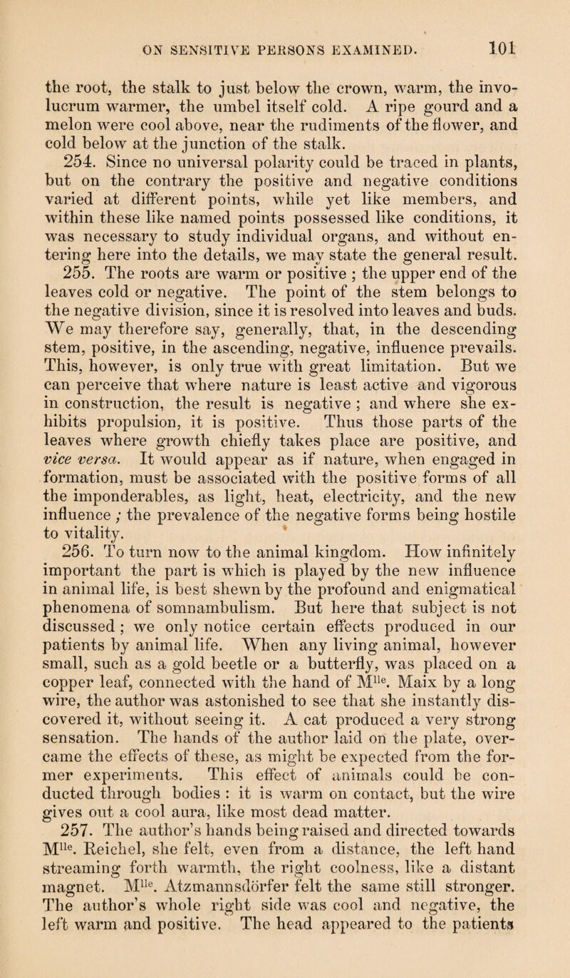 the root, the stalk to just below the crown, warm, the invo- lucrum warmer, the umbel itself cold. A ripe gourd and a melon were cool above, near the rudiments of the flower, and cold below at the junction of the stalk. 254. Since no universal polarity could be traced in plants, but on the contrary the positive and negative conditions varied at different points, while yet like members, and within these like named points possessed like conditions, it was necessary to study individual organs, and without en¬ tering here into the details, we may state the general result. 255. The roots are warm or positive ; the upper end of the leaves cold or negative. The point of the stem belongs to the negative division, since it is resolved into leaves and buds. We may therefore say, generally, that, in the descending stem, positive, in the ascending, negative, influence prevails. This, however, is only true with great limitation. But we can perceive that where nature is least active and vigorous in construction, the result is negative ; and where she ex¬ hibits propulsion, it is positive. Thus those parts of the leaves where growth chiefly takes place are positive, and vice versa. It would appear as if nature, when engaged in formation, must be associated with the positive forms of all the imponderables, as light, heat, electricity, and the new influence ; the prevalence of the negative forms being hostile to vitality. 256. To turn now to the animal kingdom. How infinitely important the part is which is played by the new influence in animal life, is best shewn by the profound and enigmatical phenomena of somnambulism. But here that subject is not discussed ; we only notice certain effects produced in our patients by animal life. When any living animal, however small, such as a gold beetle or a butterfly, was placed on a copper leaf, connected with the hand of Mlle. Maix by a long wire, the author was astonished to see that she instantly dis¬ covered it, without seeing it. A cat produced a very strong sensation. The hands of the author laid on the plate, over¬ came the effects of these, as might be expected from the for¬ mer experiments. This effect of animals could be con¬ ducted through bodies : it is warm on contact, but the wire gives out a cool aura, like most dead matter. 257. The author’s hands being raised and directed towards Mlle. Beichel, she felt, even from a distance, the left hand streaming forth warmth, the right coolness, like a distant magnet. Mlle. Atzmannsdörfer felt the same still stronger. The author’s whole right side was cool and negative, the left warm and positive. The head appeared to the patients