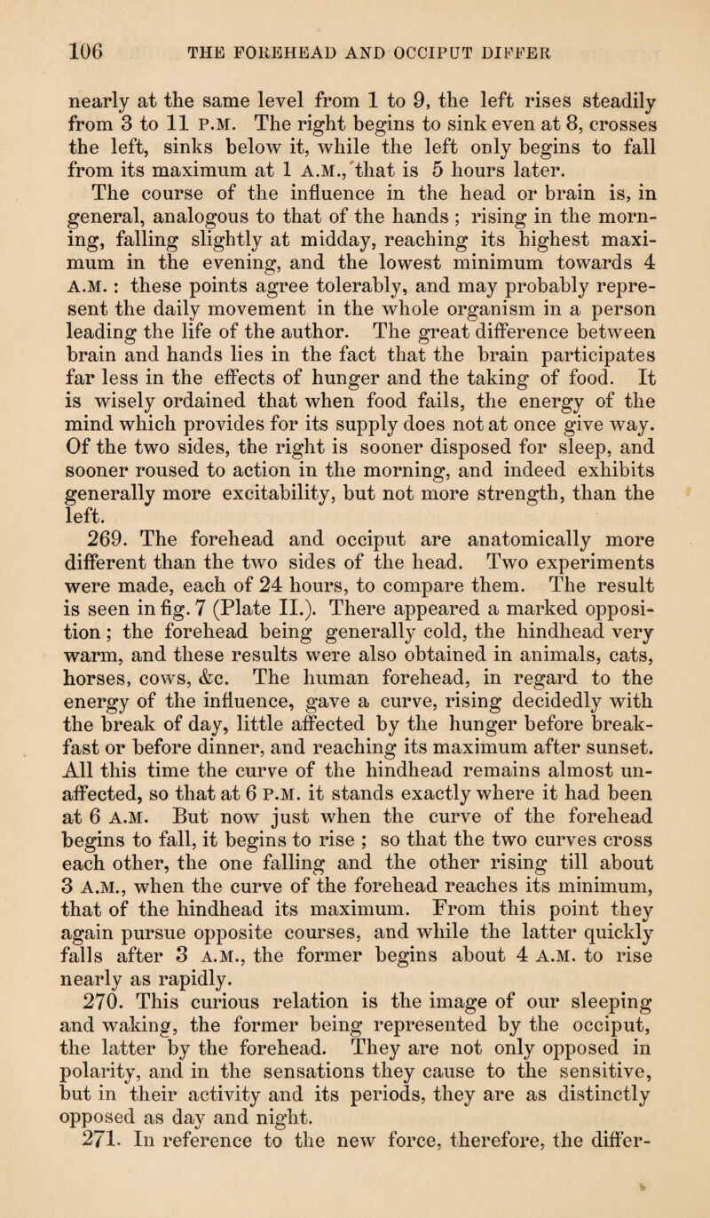 nearly at the same level from 1 to 9, the left rises steadily from 3 to 11 P.M. The right begins to sink even at 8, crosses the left, sinks below it, while the left only begins to fall from its maximum at 1 A.M.,'that is 5 hours later. The course of the influence in the head or brain is, in general, analogous to that of the hands ; rising in the morn¬ ing, falling slightly at midday, reaching its highest maxi¬ mum in the evening, and the lowest minimum towards 4 A.M.: these points agree tolerably, and may probably repre¬ sent the daily movement in the whole organism in a person leading the life of the author. The great difference between brain and hands lies in the fact that the brain participates far less in the effects of hunger and the taking of food. It is wisely ordained that when food fails, the energy of the mind which provides for its supply does not at once give way. Of the two sides, the right is sooner disposed for sleep, and sooner roused to action in the morning, and indeed exhibits generally more excitability, but not more strength, than the left. 269. The forehead and occiput are anatomically more different than the two sides of the head. Two experiments were made, each of 24 hours, to compare them. The result is seen in fig. 7 (Plate II.). There appeared a marked opposi¬ tion ; the forehead being generally cold, the hindhead very warm, and these results were also obtained in animals, cats, horses, cows, &c. The human forehead, in regard to the energy of the influence, gave a curve, rising decidedly with the break of day, little affected by the hunger before break¬ fast or before dinner, and reaching its maximum after sunset. All this time the curve of the hindhead remains almost un¬ affected, so that at 6 P.M. it stands exactly where it had been at 6 A.M. But now just when the curve of the forehead begins to fall, it begins to rise ; so that the two curves cross each other, the one falling and the other rising till about 3 A.M., when the curve of the forehead reaches its minimum, that of the hindhead its maximum. From this point they again pursue opposite courses, and while the latter quickly falls after 3 A.M., the former begins about 4 A.M. to rise nearly as rapidly. 270. This curious relation is the image of our sleeping and waking, the former being represented by the occiput, the latter by the forehead. Thejr are not only opposed in polarity, and in the sensations they cause to the sensitive, but in their activity and its periods, they are as distinctly opposed as day and night. 271- In reference to the new force, therefore, the differ-