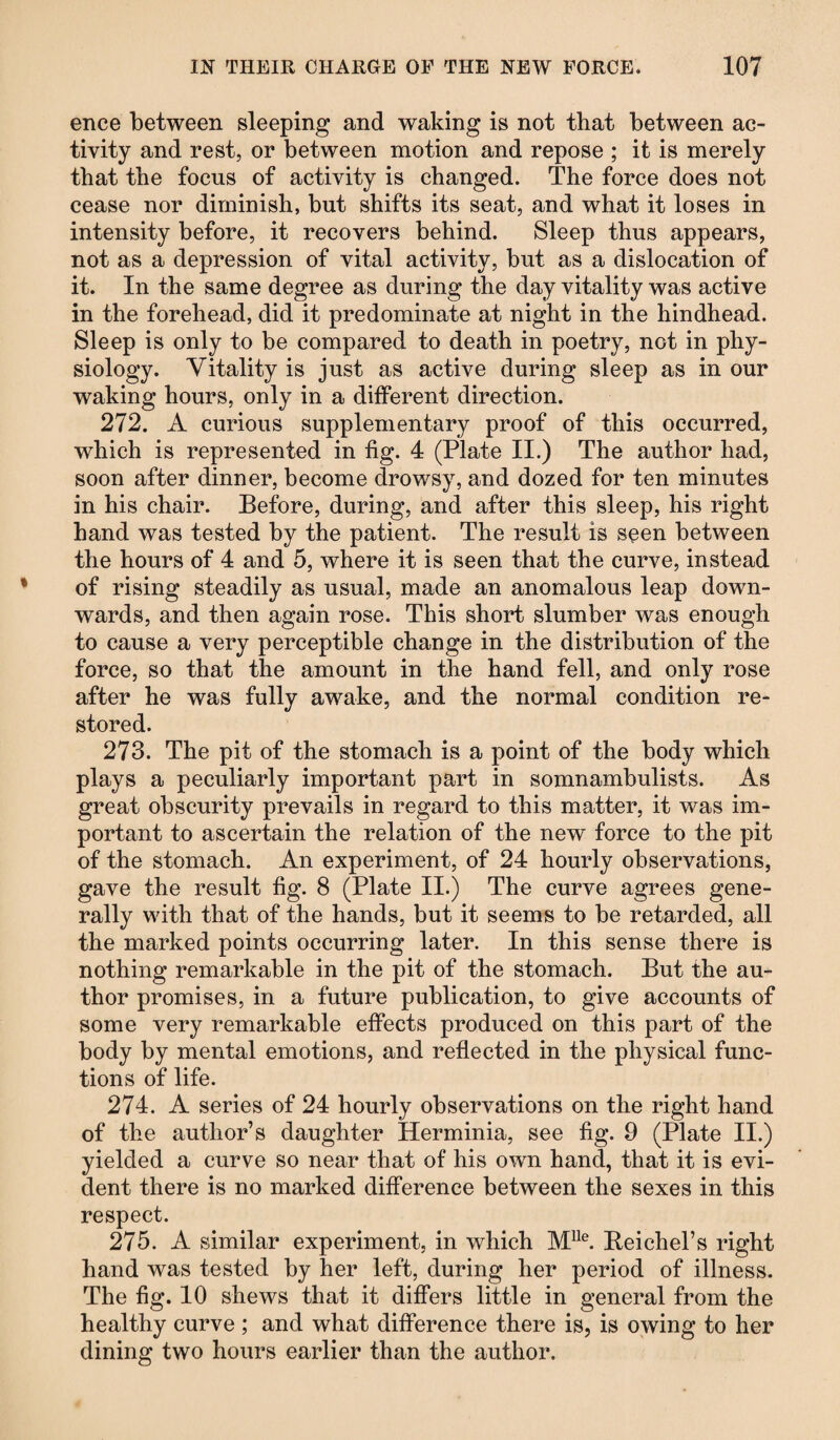 ence between sleeping and waking is not that between ac¬ tivity and rest, or between motion and repose ; it is merely that the focus of activity is changed. The force does not cease nor diminish, but shifts its seat, and what it loses in intensity before, it recovers behind. Sleep thus appears, not as a depression of vital activity, but as a dislocation of it. In the same degree as during the day vitality was active in the forehead, did it predominate at night in the hindhead. Sleep is only to be compared to death in poetry, not in phy¬ siology. Vitality is just as active during sleep as in our waking hours, only in a different direction. 272. A curious supplementary proof of this occurred, which is represented in fig. 4 (Plate II.) The author had, soon after dinner, become drowsy, and dozed for ten minutes in his chair. Before, during, and after this sleep, his right hand was tested by the patient. The result is seen between the hours of 4 and 5, where it is seen that the curve, instead of rising steadily as usual, made an anomalous leap down¬ wards, and then again rose. This short slumber was enough to cause a very perceptible change in the distribution of the force, so that the amount in the hand fell, and only rose after he was fully awake, and the normal condition re¬ stored. 273. The pit of the stomach is a point of the body which plays a peculiarly important part in somnambulists. As great obscurity prevails in regard to this matter, it was im¬ portant to ascertain the relation of the new force to the pit of the stomach. An experiment, of 24 hourly observations, gave the result fig. 8 (Plate II.) The curve agrees gene¬ rally with that of the hands, but it seems to be retarded, all the marked points occurring later. In this sense there is nothing remarkable in the pit of the stomach. But the au¬ thor promises, in a future publication, to give accounts of some very remarkable effects produced on this part of the body by mental emotions, and reflected in the physical func¬ tions of life. 274. A series of 24 hourly observations on the right hand of the author’s daughter Herminia, see fig. 9 (Plate II.) yielded a curve so near that of his own hand, that it is evi¬ dent there is no marked difference between the sexes in this respect. 275. A similar experiment, in which Mlle. Reichel’s right hand was tested by her left, during her period of illness. The fig. 10 shews that it differs little in general from the healthy curve ; and what difference there is, is owing to her dining two hours earlier than the author.