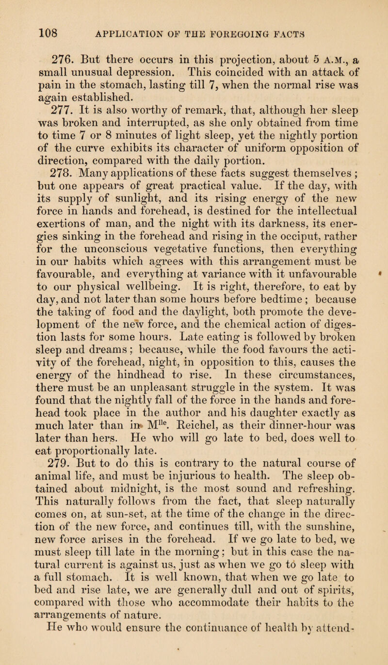 276. But there occurs in this projection, about 5 A.M., a small unusual depression. This coincided with an attack of pain in the stomach, lasting till 7, when the normal rise was again established. 277. It is also worthy of remark, that, although her sleep was broken and interrupted, as she only obtained from time to time 7 or 8 minutes of light sleep, yet the nightly portion of the curve exhibits its character of uniform opposition of direction, compared with the daily portion. 278. Many applications of these facts suggest themselves ; but one appears of great practical value. If the day, with its supply of sunlight, and its rising energy of the new force in hands and forehead, is destined for the intellectual exertions of man, and the night with its darkness, its ener¬ gies sinking in the forehead and rising in the occiput, rather for the unconscious vegetative functions, then everything in our habits which agrees with this arrangement must be favourable, and everything at variance with it unfavourable to our physical wellbeing. It is right, therefore, to eat by day, and not later than some hours before bedtime ; because the taking of food and the daylight, both promote the deve¬ lopment of the new force, and the chemical action of diges¬ tion lasts for some hours. Late eating is followed by broken sleep and dreams; because, while the food favours the acti¬ vity of the forehead, night, in opposition to this, causes the energy of the hindhead to rise. In these circumstances, there must be an unpleasant struggle in the system. It was found that the nightly fall of the force in the hands and fore¬ head took place in the author and his daughter exactly as much later than in* Mlle. Reichel, as their dinner-hour was later than hers. He who will go late to bed, does well to eat proportionally late. 279. But to do this is contrary to the natural course of animal life, and must be injurious to health. The sleep ob¬ tained about midnight, is the most sound and refreshing. This naturally follows from the fact, that sleep naturally comes on, at sun-set, at the time of the change in the direc¬ tion of the new force, and continues till, with the sunshine, new force arises in the forehead. If we go late to bed, we must sleep till late in the morning; but in this case the na¬ tural current is against us, just as when we go to sleep with a full stomach. It is well known, that when we go late to bed and rise late, we are generally dull and out of spirits, compared with those who accommodate their habits to the arrangements of nature. He who would ensure the continuance of health b\ attend-