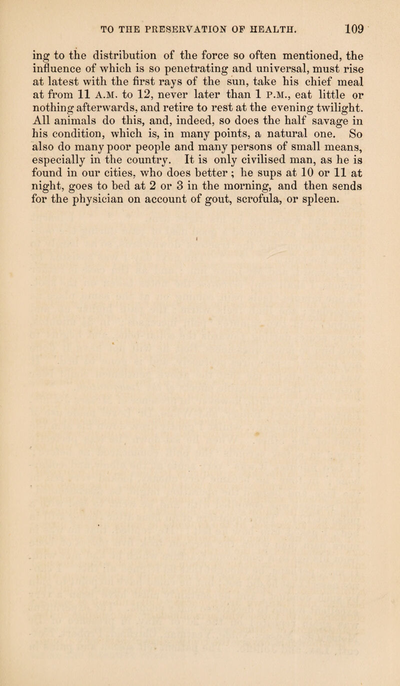 ing to the distribution of the force so often mentioned, the influence of which is so penetrating and universal, must rise at latest with the first rays of the sun, take his chief meal at from 11 A.M. to 12, never later than 1 P.M., eat little or nothing afterwards, and retire to rest at the evening twilight. All animals do this, and, indeed, so does the half savage in his condition, which is, in many points, a natural one. So also do many poor people and many persons of small means, especially in the country. It is only civilised man, as he is found in our cities, who does better; he sups at 10 or 11 at night, goes to bed at 2 or 3 in the morning, and then sends for the physician on account of gout, scrofula, or spleen.