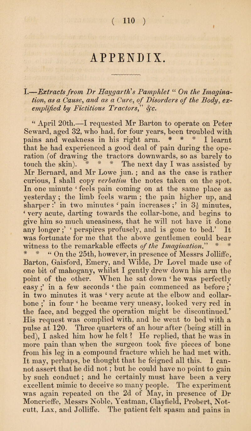 I APPENDIX. I.—Extracts from Dr Hay garth's Pamphlet 44 On the Imagina¬ tion, as a Cause, and as a Cure, of Disorders of the Body, e#- emplified by Fictitious Tractors f <fc. 44 April 20th.—I requested Mr Barton to operate on Peter Seward, aged 32, who had, for four years, been troubled with pains and weakness in his right arm. * * * I learnt that he had experienced a good deal of pain during the ope¬ ration (of drawing the tractors downwards, so as barely to touch the skin). * * * The next day I was assisted by Mr Bernard, and Mr Lowe jun. ; and as the case is rather curious, I shall copy verbatim the notes taken on the spot. In one minute 4 feels pain coming on at the same place as yesterday; the limb feels warm ; the pain higher up, and sharper in two minutes 4 pain increases in 3£ minutes, 4 very acute, darting towards the collar-bone, and begins to give him so much uneasiness, that he will not have it done any longer4 perspires profusely, and is gone to bed.’ It was fortunate for me that the above gentlemen could bear witness to the remarkable effects of the Imagination* 44 On the 25th, however, in presence of Messrs Jolliffe, Barton, Gaisford, Emery, and Wilde, Dr Lovel made use of one bit of mahogany, whilst I gently drew down his arm the point of the other. When he sat down 4 he was perfectly easy in a few seconds * the pain commenced as before in two minutes it was 4 very acute at the elbow and collar¬ bone in four 4 he became very uneasy, looked very red in the face, and begged the operation might be discontinued.’ His request was complied with, and he went to bed with a pulse at 120. Three quarters of an hour after (being still in bed), I asked him how he felt \ He replied, that he was in more pain than when the surgeon took five pieces of bone from his leg in a compound fracture which he had met with. It may, perhaps, be thought that he feigned all this. I can¬ not assert that he did not; but he could have no point to gain by such conduct; and he certainly must have been a very excellent mimic to deceive so many people. The experiment was again repeated on the 2d of May, in presence of Dr Moncrieffe, Messrs Noble, Yeatman, Clayfield, Probert, Not- cutt, Lax, and Jolliffe. The patient felt spasm and pains in