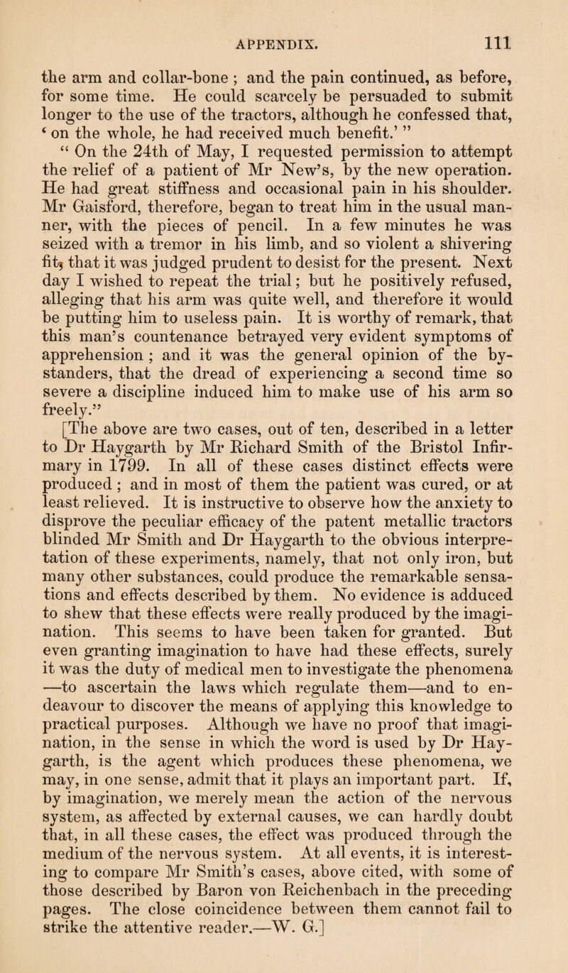 the arm and collar-bone ; and the pain continued, as before, for some time. He could scarcely be persuaded to submit longer to the use of the tractors, although he confessed that, ‘ on the whole, he had received much benefit.’ ” “ On the 24th of May, I requested permission to attempt the relief of a patient of Mr New’s, by the new operation. He had great stiifness and occasional pain in his shoulder. Mr Gaisford, therefore, began to treat him in the usual man¬ ner, with the pieces of pencil. In a few minutes he was seized with a tremor in his limb, and so violent a shivering fit| that it was judged prudent to desist for the present. Next day I wished to repeat the trial; but he positively refused, alleging that his arm was quite well, and therefore it would be putting him to useless pain. It is worthy of remark, that this man’s countenance betrayed very evident symptoms of apprehension ; and it was the general opinion of the by¬ standers, that the dread of experiencing a second time so severe a discipline induced him to make use of his arm so freely.” [The above are two cases, out of ten, described in a letter to Dr Haygarth by Mr Richard Smith of the Bristol Infir¬ mary in 1799. In all of these cases distinct effects were produced ; and in most of them the patient was cured, or at least relieved. It is instructive to observe how the anxiety to disprove the peculiar efficacy of the patent metallic tractors blinded Mr Smith and Dr Haygarth to the obvious interpre¬ tation of these experiments, namely, that not only iron, but many other substances, could produce the remarkable sensa¬ tions and effects described by them. No evidence is adduced to shew that these effects wmre really produced by the imagi¬ nation. This seems to have been taken for granted. But even granting imagination to have had these effects, surely it was the duty of medical men to investigate the phenomena —to ascertain the laws wffiich regulate them—and to en¬ deavour to discover the means of applying this knowledge to practical purposes. Although we have no proof that imagi¬ nation, in the sense in which the word is used by Dr Hay¬ garth, is the agent which produces these phenomena, we may, in one sense, admit that it plays an important part. If, by imagination, we merely mean the action of the nervous system, as affected by external causes, we can hardly doubt that, in all these cases, the effect was produced through the medium of the nervous system. At all events, it is interest¬ ing to compare Mr Smith’s cases, above cited, with some of those described by Baron von Reichenbach in the preceding pages. The close coincidence between them cannot fail to strike the attentive reader.—W. G.]